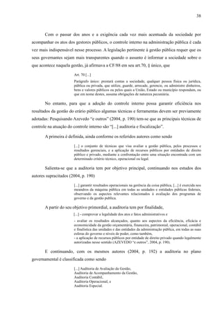 38



       Com o passar dos anos e a exigência cada vez mais acentuada da sociedade por
acompanhar os atos dos gestores públicos, o controle interno na administração pública é cada
vez mais indispensável nesse processo. A legislação pertinente à gestão pública requer que os
seus governantes sejam mais transparentes quando o assunto é informar a sociedade sobre o
que acontece naquela gestão, já afirmava a CF/88 em seu art.70, § único, que

                        Art. 70 [...]
                        Parágrafo único: prestará contas a sociedade, qualquer pessoa física ou jurídica,
                        pública ou privada, que utilize, guarde, arrecade, gerencie, ou administre dinheiros,
                        bens e valores públicos ou pelos quais a União, Estado ou município respondam, ou
                        que em nome destes, assuma obrigações de natureza pecuniária.

       No entanto, para que a adoção do controle interno possa garantir eficiência nos
resultados da gestão do erário público algumas técnicas e ferramentas devem ser previamente
adotadas: Pesquisando Azevedo “e outros” (2004, p. 190) tem-se que as principais técnicas de
controle na atuação do controle interno são “[...] auditoria e fiscalização”.

       A primeira é definida, ainda conforme os referidos autores como sendo

                        [...] o conjunto de técnicas que visa avaliar a gestão pública, pelos processos e
                        resultados gerenciais, e a aplicação de recursos públicos por entidades de direito
                        público e privado, mediante a confrontação entre uma situação encontrada com um
                        determinado critério técnico, operacional ou legal.

       Salienta-se que a auditoria tem por objetivo principal, continuando nos estudos dos
autores supracitados (2004, p. 190)

                        [...] garantir resultados operacionais na gerência da coisa pública, [...] é exercida nos
                        meandros da máquina pública em todas as unidades e entidades públicas federais,
                        observando os aspectos relevantes relacionados à avaliação dos programas de
                        governo e da gestão publica.

       A partir do seu objetivo primordial, a auditoria tem por finalidade,
                        [...] - comprovar a legalidade dos atos e fatos administrativos e
                        - avaliar os resultados alcançados, quanto aos aspectos da eficiência, eficácia e
                        economicidade da gestão orçamentária, financeira, patrimonial, operacional, contábil
                        e finalística das unidades e das entidades da administração pública, em todas as suas
                        esferas do governo e níveis de poder, como também,
                        - a aplicação de recursos públicos por entidade de direito privado quando legalmente
                        autorizadas nesse sentido (AZEVEDO “e outros”, 2004, p. 190).

       E continuando, com os mesmos autores (2004, p. 192) a auditoria no plano
governamental é classificada como sendo

                        [...] Auditoria de Avaliação da Gestão,
                        Auditoria de Acompanhamento da Gestão,
                        Auditoria Contábil,
                        Auditoria Operacional, e
                        Auditoria Especial.
 
