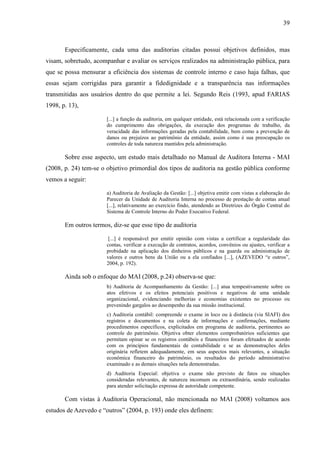 39



       Especificamente, cada uma das auditorias citadas possui objetivos definidos, mas
visam, sobretudo, acompanhar e avaliar os serviços realizados na administração pública, para
que se possa mensurar a eficiência dos sistemas de controle interno e caso haja falhas, que
essas sejam corrigidas para garantir a fidedignidade e a transparência nas informações
transmitidas aos usuários dentro do que permite a lei. Segundo Reis (1993, apud FARIAS
1998, p. 13),

                       [...] a função da auditoria, em qualquer entidade, está relacionada com a verificação
                       do cumprimento das obrigações, da execução dos programas de trabalho, da
                       veracidade das informações geradas pela contabilidade, bem como a prevenção de
                       danos ou prejuízos ao patrimônio da entidade, assim como é sua preocupação os
                       controles de toda natureza mantidos pela administração.

       Sobre esse aspecto, um estudo mais detalhado no Manual de Auditora Interna - MAI
(2008, p. 24) tem-se o objetivo primordial dos tipos de auditoria na gestão pública conforme
vemos a seguir:

                       a) Auditoria de Avaliação da Gestão: [...] objetiva emitir com vistas a elaboração do
                       Parecer da Unidade de Auditoria Interna no processo de prestação de contas anual
                       [...], relativamente ao exercício findo, atendendo as Diretrizes do Órgão Central do
                       Sistema de Controle Interno do Poder Executivo Federal.

       Em outros termos, diz-se que esse tipo de auditoria

                        [...] é responsável por emitir opinião com vistas a certificar a regularidade das
                       contas, verificar a execução de contratos, acordos, convênios ou ajustes, verificar a
                       probidade na aplicação dos dinheiros públicos e na guarda ou administração de
                       valores e outros bens da União ou a ela confiados [...], (AZEVEDO “e outros”,
                       2004, p. 192).

       Ainda sob o enfoque do MAI (2008, p.24) observa-se que:
                       b) Auditoria de Acompanhamento da Gestão: [...] atua tempestivamente sobre os
                       atos efetivos e os efeitos potenciais positivos e negativos de uma unidade
                       organizacional, evidenciando melhorias e economias existentes no processo ou
                       prevenindo gargalos ao desempenho da sua missão institucional.
                       c) Auditoria contábil: compreende o exame in loco ou à distância (via SIAFI) dos
                       registros e documentos e na coleta de informações e confirmações, mediante
                       procedimentos específicos, explicitados em programa de auditoria, pertinentes ao
                       controle do patrimônio. Objetiva obter elementos comprobatórios suficientes que
                       permitam opinar se os registros contábeis e financeiros foram efetuados de acordo
                       com os princípios fundamentais de contabilidade e se as demonstrações deles
                       originária refletem adequadamente, em seus aspectos mais relevantes, a situação
                       econômica financeiro do patrimônio, os resultados do período administrativo
                       examinado e as demais situações nela demonstradas.
                       d) Auditoria Especial: objetiva o exame não previsto de fatos ou situações
                       consideradas relevantes, de natureza incomum ou extraordinária, sendo realizadas
                       para atender solicitação expressa de autoridade competente.

       Com vistas à Auditoria Operacional, não mencionada no MAI (2008) voltamos aos
estudos de Azevedo e “outros” (2004, p. 193) onde eles definem:
 