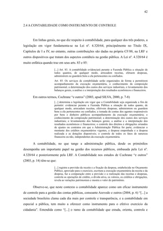 42



2.4 A CONTABILIDADE COMO INSTRUMENTO DE CONTROLE



       Em linhas gerais, no que diz respeito à contabilidade, para qualquer dos três poderes, a
legislação em vigor fundamenta-se na Lei nº. 4.320/64, principalmente no Título IX,
Capítulos de I a IV, no entanto, outras contribuições são dadas na própria CF/88, na LRF e
outros dispositivos que tratam dos aspectos contábeis na gestão pública. A Lei nº. 4.320/64 é
muito enfática quando traz em seus arts. 83 e 85:

                       [...] Art. 83. A contabilidade evidenciará perante a Fazenda Pública a situação de
                       todos quantos, de qualquer modo, arrecadem receitas, efetuem despesas,
                       administrem ou guardem bens a ela pertencentes ou confiados.
                       Art. 85. Os serviços de contabilidade serão organizados de forma a permitirem
                       acompanhamento da execução orçamentária, o conhecimento da composição
                       patrimonial, a determinação dos custos dos serviços industriais, o levantamento dos
                       balanços gerais, a análise e a interpretação dos resultados econômicos e financeiros.

       Em outros termos, Cochrane “e outros” (2003, apud SILVA, 2000, p. 7-8)
                       [...] determina a legislação em vigor que a Contabilidade seja organizada a fim de
                       permitir: evidenciar perante a Fazenda Pública a situação de todos quanto, de
                       qualquer modo, arrecadam receitas, efetivem despesas, administrem ou guardem
                       bens a ela pertencentes ou confiados; a tomada de contas dos agentes responsáveis
                       por bens e dinheiro públicos acompanhamento da execução orçamentária; o
                       conhecimento da composição patrimonial; a determinação dos custos dos serviços
                       industriais; o levantamento dos balanços gerais; a análise e a interpretação dos
                       resultados econômicos e financeiros; o controle dos direitos e obrigações oriundos
                       de ajustes ou contratos em que a Administração Pública for parte; evidenciar o
                       montante dos créditos orçamentários vigentes, a despesa empenhada e a despesa
                       realizada e as dotações disponíveis; o controle de todos os fatos de natureza
                       financeira ou não, independentes da execução orçamentária.

       A contabilidade, no que tange a administração pública, desde os primórdios
desempenha um importante papel na gestão dos recursos públicos, embasada pela Lei nº.
4.320/64 e posteriormente pela LRF. A Contabilidade nos estudos de Cochrane “e outros”
(2003, p. 14) têm-se que:

                       [...] registra a previsão da receita e a fixação da despesa, estabelecida no Orçamento
                       Público, aprovado para o exercício, escritura a execução orçamentária da receita e da
                       despesa, faz a comparação entre a previsão e a realização das receitas e despesas,
                       controla as operações de crédito, a dívida ativa, os valores, os créditos e obrigações,
                       revela as variações patrimoniais e mostra o valor do patrimônio.

       Observe-se, que neste contexto a contabilidade aparece como um eficaz instrumento
de controle para a gestão das contas públicas, consoante Azevedo e outros (2004, p. 6) “[...] a
sociedade brasileira clama cada dia mais por controle e transparência, e a contabilidade em
especial a pública, tem muito a oferecer como instrumento para o efetivo exercício da
cidadania”. Entendida como “[...] o ramo da contabilidade que estuda, orienta, controla e
 