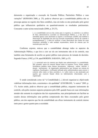 43



demonstra a organização e execução da Fazenda Pública; Patrimônio Público e suas
variações” (KOHAMA 2008, p. 25), pode-se observar que a contabilidade pública não se
preocupa apenas no registro dos fatos contábeis, mas em todos os atos praticados pelo gestor
público que influenciem qualitativa ou quantitativamente os resultados patrimoniais.
Consoante o autor acima mencionado (2008, p. 25-27),

                       [...] a contabilidade serve-se das contas para os registros, os controles e as análises
                       de fatos administrativos ocorridos na Administração Pública, [...] não deve ser
                       entendida apenas como destinada ao registro e escrituração contábil, mas também a
                       observação da legalidade dos atos da execução orçamentária, através do controle e
                       acompanhamento, [...] além de verificar a exata observância dos limites de cotas
                       trimestrais atribuídas a cada unidade orçamentária, dentro do sistema que for
                       instituído para este fim.

       Conforme exposto, nota-se que a contabilidade abrange todos os aspectos da
Administração Pública, o que leva a crer ser ela um instrumento não só de controle, mas
também uma ferramenta de auxílio ao gestor público num processo de tomada de decisões.
Segundo Franco, (1982, p.134, apud BORDIN; SARAIVA, 2005, p.15)

                       [...] o principal meio de controle que dispõe uma administração é a contabilidade.
                       São, portanto, meios de controle interno todos os registros, livros, fichas, papéis,
                       formulários, pedidos, notas, faturas, documentos, impressos, ordens internas e
                       demais instrumentos de organização administrativa que formam um sistema de
                       vigilância, fiscalização e verificação utilizado pelos administradores para exercer o
                       controle sobre todos os fatos ocorridos [...] e sobre todos os atos praticados por
                       aqueles que exercem função direta ou indiretamente relacionadas com a
                       organização.

       E sendo considerada como tal “a Contabilidade [...] deverá organizar-se objetivando
viabilizar informações úteis, consistentes e de qualidade” (COCHRANE, “e outros” 2003, p.
17). Assim sendo, pode-se observar que a contabilidade pública, enquanto instrumento de
controle, zela pelos mesmos aspectos propostos pela LRF, quando busca em suas informações
atender não somente às exigências das leis orçamentárias, mas principalmente em facilitar ao
usuário dessas informações uma perfeita compreensão dos fatos executados pelo gestor
público, um dos aspectos que faz da contabilidade um eficaz instrumento de controle interno
tanto para o gestor quanto para a sociedade.
 