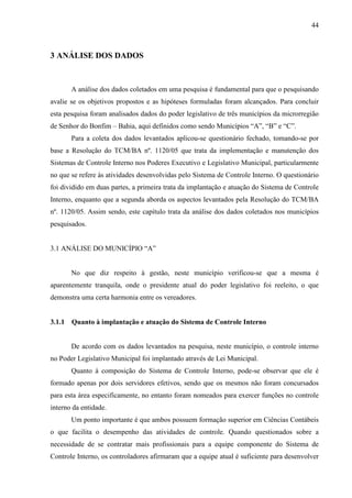 44



3 ANÁLISE DOS DADOS



        A análise dos dados coletados em uma pesquisa é fundamental para que o pesquisando
avalie se os objetivos propostos e as hipóteses formuladas foram alcançados. Para concluir
esta pesquisa foram analisados dados do poder legislativo de três municípios da microrregião
de Senhor do Bonfim – Bahia, aqui definidos como sendo Municípios “A”, “B” e “C”.
        Para a coleta dos dados levantados aplicou-se questionário fechado, tomando-se por
base a Resolução do TCM/BA nº. 1120/05 que trata da implementação e manutenção dos
Sistemas de Controle Interno nos Poderes Executivo e Legislativo Municipal, particularmente
no que se refere às atividades desenvolvidas pelo Sistema de Controle Interno. O questionário
foi dividido em duas partes, a primeira trata da implantação e atuação do Sistema de Controle
Interno, enquanto que a segunda aborda os aspectos levantados pela Resolução do TCM/BA
nº. 1120/05. Assim sendo, este capítulo trata da análise dos dados coletados nos municípios
pesquisados.


3.1 ANÁLISE DO MUNICÍPIO “A”


        No que diz respeito à gestão, neste município verificou-se que a mesma é
aparentemente tranquila, onde o presidente atual do poder legislativo foi reeleito, o que
demonstra uma certa harmonia entre os vereadores.


3.1.1   Quanto à implantação e atuação do Sistema de Controle Interno


        De acordo com os dados levantados na pesquisa, neste município, o controle interno
no Poder Legislativo Municipal foi implantado através de Lei Municipal.
        Quanto à composição do Sistema de Controle Interno, pode-se observar que ele é
formado apenas por dois servidores efetivos, sendo que os mesmos não foram concursados
para esta área especificamente, no entanto foram nomeados para exercer funções no controle
interno da entidade.
        Um ponto importante é que ambos possuem formação superior em Ciências Contábeis
o que facilita o desempenho das atividades de controle. Quando questionados sobre a
necessidade de se contratar mais profissionais para a equipe componente do Sistema de
Controle Interno, os controladores afirmaram que a equipe atual é suficiente para desenvolver
 