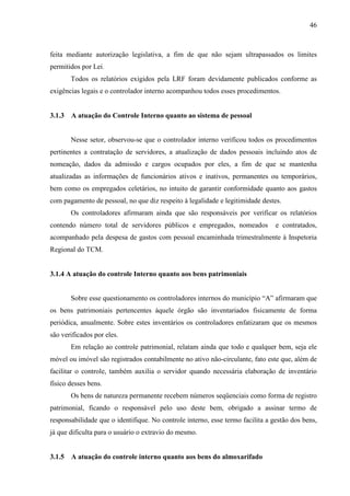 46



feita mediante autorização legislativa, a fim de que não sejam ultrapassados os limites
permitidos por Lei.
        Todos os relatórios exigidos pela LRF foram devidamente publicados conforme as
exigências legais e o controlador interno acompanhou todos esses procedimentos.


3.1.3   A atuação do Controle Interno quanto ao sistema de pessoal


        Nesse setor, observou-se que o controlador interno verificou todos os procedimentos
pertinentes a contratação de servidores, a atualização de dados pessoais incluindo atos de
nomeação, dados da admissão e cargos ocupados por eles, a fim de que se mantenha
atualizadas as informações de funcionários ativos e inativos, permanentes ou temporários,
bem como os empregados celetários, no intuito de garantir conformidade quanto aos gastos
com pagamento de pessoal, no que diz respeito à legalidade e legitimidade destes.
        Os controladores afirmaram ainda que são responsáveis por verificar os relatórios
contendo número total de servidores públicos e empregados, nomeados             e contratados,
acompanhado pela despesa de gastos com pessoal encaminhada trimestralmente à Inspetoria
Regional do TCM.


3.1.4 A atuação do controle Interno quanto aos bens patrimoniais


        Sobre esse questionamento os controladores internos do município “A” afirmaram que
os bens patrimoniais pertencentes àquele órgão são inventariados fisicamente de forma
periódica, anualmente. Sobre estes inventários os controladores enfatizaram que os mesmos
são verificados por eles.
        Em relação ao controle patrimonial, relatam ainda que todo e qualquer bem, seja ele
móvel ou imóvel são registrados contabilmente no ativo não-circulante, fato este que, além de
facilitar o controle, também auxilia o servidor quando necessária elaboração de inventário
físico desses bens.
        Os bens de natureza permanente recebem números seqüenciais como forma de registro
patrimonial, ficando o responsável pelo uso deste bem, obrigado a assinar termo de
responsabilidade que o identifique. No controle interno, esse termo facilita a gestão dos bens,
já que dificulta para o usuário o extravio do mesmo.


3.1.5   A atuação do controle interno quanto aos bens do almoxarifado
 
