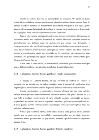 47




        Quanto ao controle dos bens do almoxarifado, no município “A” existe um ponto
crítico. Os controladores internos admitiram que não existe nenhum tipo de controle físico de
entrada e saída de materiais do almoxarifado. Essa atitude pode gerar a este órgão, gastos
desnecessários quando da aquisição desses bens, já que não existe nenhum meio de mensurá-
los, o que pode afetar consideravelmente os recursos financeiros.
        Pode-se observar que há um ponto controverso, pois, os controladores afirmam que há
documento padrão para requisição de material, no entanto, não foram elaborados normas ou
procedimentos que definam quais os responsáveis por assinar esse documento, e
consequentemente, não são efetuados registros diários e/ou balancetes mensais de entrada e
saída desses materiais. Dentre as várias atribuições do controle interno, uma delas é elaborar
normas e procedimentos, desde que permitido por lei municipal, para desenvolver suas
atividades. No que tange esse aspecto, medidas como estas ainda não foram adotadas pelo
Sistema de Controle Interno.
        Ainda sobre o almoxarifado, os controladores ressaltaram que o referido município
dispõe de boas instalações que garantem a qualidade do material estocado.


3.1.6   A atuação do Controle Interno quanto aos veículos e combustíveis


        A atuação do Controle Interno, no que concerne ao controle de veículos e
combustíveis, de acordo com os dados coletados, ainda é passível de verificações e/ou
implantação de procedimentos capazes de garantir a eficácia e eficiência nessa atividade.
        Quando questionados, os controladores internos afirmam que para cada veículo,
existem fichas que armazenam informações básicas do mesmo (cor, placa, modelo, etc.), e
que todo e qualquer abastecimento só será efetuado mediante autorização de pessoa
responsável. No entanto, não existem mapas que controlem a quilometragem daquele veículo.
E ainda que não existem controles quanto a manutenção, revisão e/ou reposição de peças nos
veículos, inclusive pneus.
        Nota-se que o controle interno, neste sentido ainda é falho, pois se não há controle
daquilo que se gasta com as necessidades supramencionadas, em um dado momento,
certamente poderá gastasse mais do que deveria, afetando significativamente o orçamento
daquele órgão.


3.1.7   A atuação do Controle Interno quanto às licitações e contratos
 