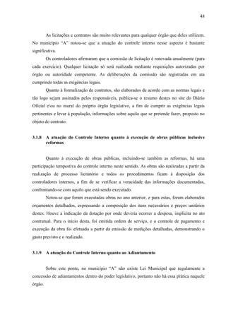 48



         As licitações e contratos são muito relevantes para qualquer órgão que deles utilizem.
No município “A” notou-se que a atuação do controle interno nesse aspecto é bastante
significativa.
         Os controladores afirmaram que a comissão de licitação é renovada anualmente (para
cada exercício). Qualquer licitação só será realizada mediante requisições autorizadas por
órgão ou autoridade competente. As deliberações da comissão são registradas em ata
cumprindo todas as exigências legais.
         Quanto à formalização de contratos, são elaborados de acordo com as normas legais e
tão logo sejam assinados pelos responsáveis, publica-se o resumo destes no site do Diário
Oficial e/ou no mural do próprio órgão legislativo, a fim de cumprir as exigências legais
pertinentes e levar à população, informações sobre aquilo que se pretende fazer, proposto no
objeto do contrato.


3.1.8    A atuação do Controle Interno quanto à execução de obras públicas inclusive
         reformas


         Quanto à execução de obras públicas, incluindo-se também as reformas, há uma
participação tempestiva do controle interno neste sentido. As obras são realizadas a partir da
realização de processo licitatório e todos os procedimentos ficam à disposição dos
controladores internos, a fim de se verificar a veracidade das informações documentadas,
confrontando-se com aquilo que está sendo executado.
         Notou-se que foram executadas obras no ano anterior, e para estas, foram elaborados
orçamentos detalhados, expressando a composição dos itens necessários e preços unitários
destes. Houve a indicação da dotação por onde deveria ocorrer a despesa, implícita no ato
contratual. Para o início desta, foi emitida ordem de serviço, e o controle de pagamento e
execução da obra foi efetuado a partir da emissão de medições detalhadas, demonstrando o
gasto previsto e o realizado.


3.1.9    A atuação do Controle Interno quanto ao Adiantamento


         Sobre este ponto, no município “A” não existe Lei Municipal que regulamente a
concessão de adiantamentos dentro do poder legislativo, portanto não há essa prática naquele
órgão.
 