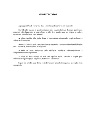 AGRADECIMENTOS




      Agradeço a DEUS por ter me dado a oportunidade de viver este momento.

       Na vida não importa o quanto andamos, pois independente da distância que iremos
percorrer, não chegaremos a lugar algum se não tiver alguém que nos oriente e ajude a
encontrar o caminho certo a ser seguido.

        A minha família pela ajuda, força e compreensão dispensada, propiciando-me a
realização desse sonho.

        Ao meu orientador pelo comprometimento, empenho e compreensão disponibilizados
para a realização desse trabalho monográfico.

      A todos os meus professores pela paciência, tolerância, comprometimento e
compreensão a mim dispensados.

       A todos os meus colegas de sala, em especial Alyne, Bárbara e Magna, pela
imprescindível participação em provas, trabalhos e seminários.

      E por fim a todos que direta ou indiretamente contribuíram para a execução desta
monografia.
 