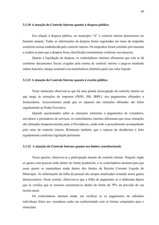 49



3.1.10 A atuação do Controle Interno quanto à despesa pública


       Em relação à despesa pública, no município “A” o controle interno demonstrou ser
bastante atuante. Todas as informações da despesa foram registradas em notas de empenho
conforme norma estabelecida pelo controle interno. Os empenhos foram emitidos previamente
e cuidou-se para que a despesa fosse classificada corretamente conforme sua natureza.
       Quanto a liquidação da despesa, os controladores internos afirmaram que esta se dá
conforme documentos fiscais exigidos pela norma de controle interno e paga-se mediante
ordem bancária, cheque nominal e/ou transferência eletrônica pelo seu valor liquido.


3.1.11 A atuação do Controle Interno quanto à receita pública


       Neste município observou-se que há uma grande preocupação do controle interno no
que tange às retenções de impostos (INSS, ISS, IRRF), nos pagamentos efetuados a
fornecedores. Acrescentaram ainda que os repasses das retenções efetuadas são feitas
regularmente ao Poder Executivo.
       Quando questionados sobre as retenções referentes a pagamentos de vereadores,
servidores e prestadores de serviços, os controladores internos afirmaram que essas retenções
são efetuadas tempestivamente junto à Previdência, sendo todo o procedimento acompanhado
pelo setor de controle interno. Relataram também, que o repasse do duodécimo é feito
regularmente conforme legislação pertinente.


3.1.12 A atuação do Controle Interno quanto aos limites constitucionais


       Nesse quesito, observou-se a participação atuante do controle interno. Naquele órgão
os gastos com pessoal estão dentro do limite prudencial, e os controladores atentam para que
esses gastos se mantenham ainda dentro dos limites da Receita Corrente Líquida do
Município. As informações da folha de pessoal são sempre atualizadas evitando assim gastos
desnecessários. Neste sentido, observou-se que a folha de pagamento só é elaborada depois
que se verifica que os mesmos encontram-se dentro do limite de 70% da previsão de sua
receita anual.
       Os controladores atentam ainda, em verificar se os pagamentos de subsídios
individuais feitos aos vereadores estão em conformidade com os limites estipulados para o
município.
 