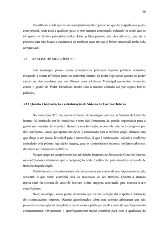 50



       Ressaltaram ainda que há um acompanhamento rigoroso no que diz respeito aos gastos
com pessoal, onde todo e qualquer gasto é previamente computado, evitando-se assim que se
ultrapasse os limites pré-estabelecidos. Essa prática permite que eles afirmem, que até a
presente data não houve a ocorrência de nenhum caso em que o limite prudencial tenha sido
ultrapassado.


3.2   ANÁLISE DO MUNICÍPIO “B”


       Este município possui como característica principal disputas políticas acirradas,
chegando a serem refletidas tanto no ambiente interno do poder legislativo quanto no poder
executivo, observando-se que nos últimos anos a Câmara Municipal apresentou denúncias
contra o gestor do Poder Executivo, tendo sido o mesmo afastado até por alguns breves
períodos.


3.2.1 Quanto à implantação e estruturação do Sistema de Controle Interno


       No município “B”, não muito diferente do município anterior, o Sistema de Controle
Interno foi instituído por lei municipal e tem sido ferramenta de grande importância para o
gestor nas tomadas de decisões. Quanto a sua formação, o controle interno é composto por
dois servidores, sendo que apenas um deles é concursado para o referido cargo, situação esta
que chega a ser pouco favorável para o município, já que é interessante, inclusive conforme
assinalado pela própria legislação vigente, que os controladores internos, preferencialmente,
deveriam ser funcionários efetivos.
       No que tange ao cumprimento das atividades inerentes ao Sistema de Controle Interno,
os controladores afirmaram que a composição deste é suficiente para atender à demanda de
trabalho daquele órgão.
       Positivamente, os controladores internos passam por cursos de aperfeiçoamento a cada
semestre, o que muito contribui para os resultados do seu trabalho. Quanto à atuação
operacional do sistema de controle interno, existe empresa contratada para assessoria aos
controladores.
       Neste município, outro ponto levantado que merece atenção diz respeito à formação
dos controladores internos. Quando questionados sobre este aspecto afirmaram que não
possuem ensino superior completo, o que leva-os a participarem de cursos de aperfeiçoamento
constantemente. Obviamente o aperfeiçoamento muito contribui para com a qualidade do
 