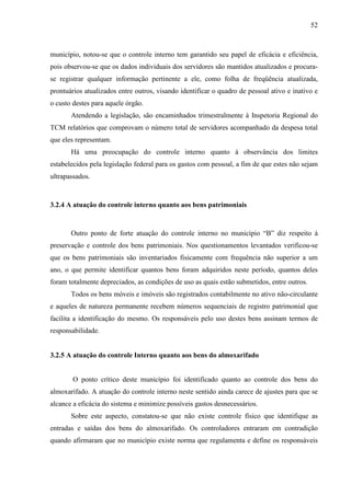52



município, notou-se que o controle interno tem garantido seu papel de eficácia e eficiência,
pois observou-se que os dados individuais dos servidores são mantidos atualizados e procura-
se registrar qualquer informação pertinente a ele, como folha de freqüência atualizada,
prontuários atualizados entre outros, visando identificar o quadro de pessoal ativo e inativo e
o custo destes para aquele órgão.
       Atendendo a legislação, são encaminhados trimestralmente à Inspetoria Regional do
TCM relatórios que comprovam o número total de servidores acompanhado da despesa total
que eles representam.
       Há uma preocupação do controle interno quanto à observância dos limites
estabelecidos pela legislação federal para os gastos com pessoal, a fim de que estes não sejam
ultrapassados.



3.2.4 A atuação do controle interno quanto aos bens patrimoniais



       Outro ponto de forte atuação do controle interno no município “B” diz respeito à
preservação e controle dos bens patrimoniais. Nos questionamentos levantados verificou-se
que os bens patrimoniais são inventariados fisicamente com frequência não superior a um
ano, o que permite identificar quantos bens foram adquiridos neste período, quantos deles
foram totalmente depreciados, as condições de uso as quais estão submetidos, entre outros.
       Todos os bens móveis e imóveis são registrados contabilmente no ativo não-circulante
e aqueles de natureza permanente recebem números sequenciais de registro patrimonial que
facilita a identificação do mesmo. Os responsáveis pelo uso destes bens assinam termos de
responsabilidade.


3.2.5 A atuação do controle Interno quanto aos bens do almoxarifado


        O ponto crítico deste município foi identificado quanto ao controle dos bens do
almoxarifado. A atuação do controle interno neste sentido ainda carece de ajustes para que se
alcance a eficácia do sistema e minimize possíveis gastos desnecessários.
       Sobre este aspecto, constatou-se que não existe controle físico que identifique as
entradas e saídas dos bens do almoxarifado. Os controladores entraram em contradição
quando afirmaram que no município existe norma que regulamenta e define os responsáveis
 