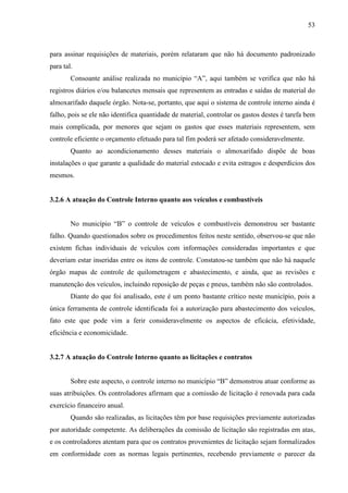 53



para assinar requisições de materiais, porém relataram que não há documento padronizado
para tal.
        Consoante análise realizada no município “A”, aqui também se verifica que não há
registros diários e/ou balancetes mensais que representem as entradas e saídas de material do
almoxarifado daquele órgão. Nota-se, portanto, que aqui o sistema de controle interno ainda é
falho, pois se ele não identifica quantidade de material, controlar os gastos destes é tarefa bem
mais complicada, por menores que sejam os gastos que esses materiais representem, sem
controle eficiente o orçamento efetuado para tal fim poderá ser afetado consideravelmente.
        Quanto ao acondicionamento desses materiais o almoxarifado dispõe de boas
instalações o que garante a qualidade do material estocado e evita estragos e desperdícios dos
mesmos.


3.2.6 A atuação do Controle Interno quanto aos veículos e combustíveis


        No município “B” o controle de veículos e combustíveis demonstrou ser bastante
falho. Quando questionados sobre os procedimentos feitos neste sentido, observou-se que não
existem fichas individuais de veículos com informações consideradas importantes e que
deveriam estar inseridas entre os itens de controle. Constatou-se também que não há naquele
órgão mapas de controle de quilometragem e abastecimento, e ainda, que as revisões e
manutenção dos veículos, incluindo reposição de peças e pneus, também não são controlados.
        Diante do que foi analisado, este é um ponto bastante crítico neste município, pois a
única ferramenta de controle identificada foi a autorização para abastecimento dos veículos,
fato este que pode vim a ferir consideravelmente os aspectos de eficácia, efetividade,
eficiência e economicidade.


3.2.7 A atuação do Controle Interno quanto as licitações e contratos


        Sobre este aspecto, o controle interno no município “B” demonstrou atuar conforme as
suas atribuições. Os controladores afirmam que a comissão de licitação é renovada para cada
exercício financeiro anual.
        Quando são realizadas, as licitações têm por base requisições previamente autorizadas
por autoridade competente. As deliberações da comissão de licitação são registradas em atas,
e os controladores atentam para que os contratos provenientes de licitação sejam formalizados
em conformidade com as normas legais pertinentes, recebendo previamente o parecer da
 