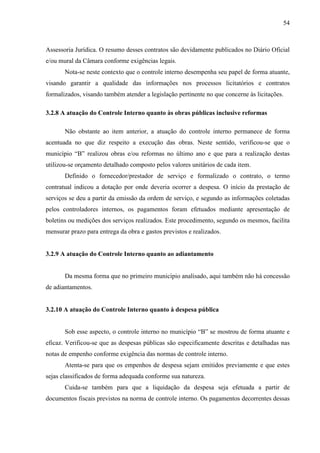 54



Assessoria Jurídica. O resumo desses contratos são devidamente publicados no Diário Oficial
e/ou mural da Câmara conforme exigências legais.
       Nota-se neste contexto que o controle interno desempenha seu papel de forma atuante,
visando garantir a qualidade das informações nos processos licitatórios e contratos
formalizados, visando também atender a legislação pertinente no que concerne às licitações.

3.2.8 A atuação do Controle Interno quanto às obras públicas inclusive reformas

       Não obstante ao item anterior, a atuação do controle interno permanece de forma
acentuada no que diz respeito a execução das obras. Neste sentido, verificou-se que o
município “B” realizou obras e/ou reformas no último ano e que para a realização destas
utilizou-se orçamento detalhado composto pelos valores unitários de cada item.
       Definido o fornecedor/prestador de serviço e formalizado o contrato, o termo
contratual indicou a dotação por onde deveria ocorrer a despesa. O início da prestação de
serviços se deu a partir da emissão da ordem de serviço, e segundo as informações coletadas
pelos controladores internos, os pagamentos foram efetuados mediante apresentação de
boletins ou medições dos serviços realizados. Este procedimento, segundo os mesmos, facilita
mensurar prazo para entrega da obra e gastos previstos e realizados.


3.2.9 A atuação do Controle Interno quanto ao adiantamento


       Da mesma forma que no primeiro município analisado, aqui também não há concessão
de adiantamentos.


3.2.10 A atuação do Controle Interno quanto à despesa pública


       Sob esse aspecto, o controle interno no município “B” se mostrou de forma atuante e
eficaz. Verificou-se que as despesas públicas são especificamente descritas e detalhadas nas
notas de empenho conforme exigência das normas de controle interno.
       Atenta-se para que os empenhos de despesa sejam emitidos previamente e que estes
sejas classificados de forma adequada conforme sua natureza.
       Cuida-se também para que a liquidação da despesa seja efetuada a partir de
documentos fiscais previstos na norma de controle interno. Os pagamentos decorrentes dessas
 