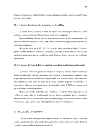 55



despesas são realizados mediante ordem bancária, cheque nominal ou transferência eletrônica
pelo seu valor líquido.


3.2.11 A atuação do controle interno quanto à receita pública


       A receita pública acontece a partir de repasse e/ou arrecadações tributárias. Neste
sentido, o controle interno tem desempenhado muito bem o seu papel.
       Os controladores afirmam que o repasse do duodécimo é feito tempestivamente. As
retenções tributárias referente ao ISS, INSS e IRRF são efetuadas regularmente conforme os
pagamentos executados.
       No que se refere ao IRRF e ISS, as retenções são repassadas ao Poder Executivo,
quanto ao INSS retido dos salários de vereadores, servidores e prestadores de serviços, são
recolhidos regularmente para a previdência social. Todas as demais retenções são recolhidas
regularmente.


3.2.12 A atuação do Controle Interno quanto à observância dos limites constitucionais


       A pesquisa limitou-se apenas em observar a atuação do controle interno quanto aos
limites constitucionais referentes aos gastos com pessoal, e neste município constatou-se que
os gastos com pessoal são devidamente acompanhados pelo controle interno e estão dentro do
limite prudencial, bem como no limite das Receitas Correntes Líquidas do Município. Os
controladores relataram que somente depois de analisado o limite de 70% sobre sua receita é
que se elabora a folha de pagamento.
       Quanto ao subsídio individual dos vereadores, o controle interno preocupa-se em
verificar se estes estão em conformidade com os limites estipulados para o município.
Afirmam ainda que não existem outros gastos computados para efeito de cálculos dos limites
com pessoal, e que, segundo eles, o limite prudencial nunca foi ultrapassado.




3.3 ANÁLISE DO MUNICÍPIO “C”


       Trata-se de um município com pequeno número de habitantes e onde as questões
políticas geralmente são administradas por apenas duas famílias, tanto no âmbito do Poder
Legislativo quanto do Poder Executivo Municipal.
 