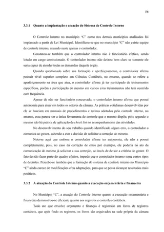 56



3.3.1   Quanto a implantação e atuação do Sistema de Controle Interno


        O Controle Interno no município “C” como nos demais municípios analisados foi
implantado a partir de Lei Municipal. Identificou-se que no município “C” não existe equipe
de controle interno, atuando neste apenas o controlador.
        Constatou-se também que o controlador interno não é funcionário efetivo, sendo
lotado em cargo comissionado. O controlador interno não deixou bem claro se somente ele
seria capaz de atender todas as demandas daquele órgão.
        Quando questionado sobre sua formação e aperfeiçoamento, o controlador afirma
possuir nível superior completo em Ciências Contábeis, no entanto, quando se refere a
aperfeiçoamento na área que atua, o controlador afirma já ter participado de treinamentos
específicos, porém a participação do mesmo em cursos e/ou treinamentos não tem ocorrido
com frequência.
        Apesar de não ser funcionário concursado, o controlador interno afirma que possui
autonomia para atuar em todos os setores da câmara. As práticas cotidianas desenvolvidas por
ele se baseiam em manuais de procedimentos e rotinas adotados pelo controle interno, no
entanto, essa parece ser a única ferramenta de controle que o mesmo dispõe, pois segundo o
mesmo não há prática de aplicação de check list no acompanhamento das atividades.
        No desenvolvimento do seu trabalho quando identificado algum erro, o controlador o
comunica ao gestor, cabendo a este a decisão de solicitar a correção do mesmo.
        Nota-se aqui que embora o controlador afirme ter autonomia, ele não a possui
completamente, pois, no caso da correção de erros por exemplo, ele poderia no ato da
comunicação do mesmo já solicitar a sua correção, ao invés de deixar a critério do gestor. O
fato de não fazer parte do quadro efetivo, impede que o controlador interno tome certos tipos
de decisões. Percebe-se também que a formação do sistema de controle interno no Município
“C” ainda carece de modificações e/ou adaptações, para que se possa alcançar resultados mais
positivos.

3.3.2   A atuação do Controle Interno quanto a execução orçamentária e financeira


        No Município “C”, a atuação do Controle Interno quanto a execução orçamentária e
financeira demonstrou-se eficiente quanto aos registros e controles contábeis.
        Todo ato que envolve orçamento e finanças é registrado em livros de registros
contábeis, que após findo os registros, os livros são arquivados na sede própria da câmara
 
