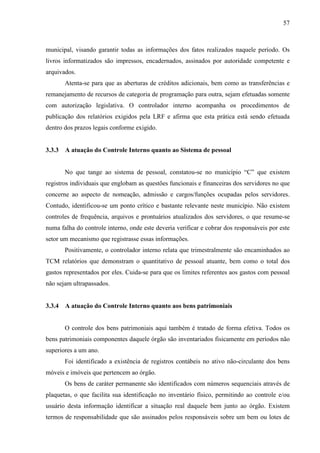 57



municipal, visando garantir todas as informações dos fatos realizados naquele período. Os
livros informatizados são impressos, encadernados, assinados por autoridade competente e
arquivados.
        Atenta-se para que as aberturas de créditos adicionais, bem como as transferências e
remanejamento de recursos de categoria de programação para outra, sejam efetuadas somente
com autorização legislativa. O controlador interno acompanha os procedimentos de
publicação dos relatórios exigidos pela LRF e afirma que esta prática está sendo efetuada
dentro dos prazos legais conforme exigido.


3.3.3   A atuação do Controle Interno quanto ao Sistema de pessoal


        No que tange ao sistema de pessoal, constatou-se no município “C” que existem
registros individuais que englobam as questões funcionais e financeiras dos servidores no que
concerne ao aspecto de nomeação, admissão e cargos/funções ocupadas pelos servidores.
Contudo, identificou-se um ponto crítico e bastante relevante neste município. Não existem
controles de frequência, arquivos e prontuários atualizados dos servidores, o que resume-se
numa falha do controle interno, onde este deveria verificar e cobrar dos responsáveis por este
setor um mecanismo que registrasse essas informações.
        Positivamente, o controlador interno relata que trimestralmente são encaminhados ao
TCM relatórios que demonstram o quantitativo de pessoal atuante, bem como o total dos
gastos representados por eles. Cuida-se para que os limites referentes aos gastos com pessoal
não sejam ultrapassados.


3.3.4   A atuação do Controle Interno quanto aos bens patrimoniais


        O controle dos bens patrimoniais aqui também é tratado de forma efetiva. Todos os
bens patrimoniais componentes daquele órgão são inventariados fisicamente em períodos não
superiores a um ano.
        Foi identificado a existência de registros contábeis no ativo não-circulante dos bens
móveis e imóveis que pertencem ao órgão.
        Os bens de caráter permanente são identificados com números sequenciais através de
plaquetas, o que facilita sua identificação no inventário físico, permitindo ao controle e/ou
usuário desta informação identificar a situação real daquele bem junto ao órgão. Existem
termos de responsabilidade que são assinados pelos responsáveis sobre um bem ou lotes de
 