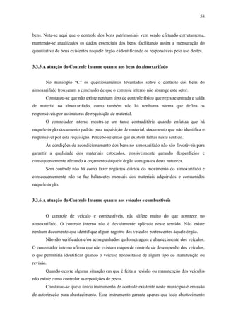 58



bens. Nota-se aqui que o controle dos bens patrimoniais vem sendo efetuado corretamente,
mantendo-se atualizados os dados essenciais dos bens, facilitando assim a mensuração do
quantitativo de bens existentes naquele órgão e identificando os responsáveis pelo uso destes.


3.3.5 A atuação do Controle Interno quanto aos bens do almoxarifado


       No município “C” os questionamentos levantados sobre o controle dos bens do
almoxarifado trouxeram a conclusão de que o controle interno não abrange este setor.
       Constatou-se que não existe nenhum tipo de controle físico que registre entrada e saída
de material no almoxarifado, como também não há nenhuma norma que defina os
responsáveis por assinaturas de requisição de material.
       O controlador interno mostra-se um tanto contraditório quando enfatiza que há
naquele órgão documento padrão para requisição de material, documento que não identifica o
responsável por esta requisição. Percebe-se então que existem falhas neste sentido.
       As condições de acondicionamento dos bens no almoxarifado não são favoráveis para
garantir a qualidade dos materiais estocados, possivelmente gerando desperdícios e
consequentemente afetando o orçamento daquele órgão com gastos desta natureza.
       Sem controle não há como fazer registros diários do movimento do almoxarifado e
consequentemente não se faz balancetes mensais dos materiais adquiridos e consumidos
naquele órgão.


3.3.6 A atuação do Controle Interno quanto aos veículos e combustíveis


       O controle de veículo e combustíveis, não difere muito do que acontece no
almoxarifado. O controle interno não é devidamente aplicado neste sentido. Não existe
nenhum documento que identifique algum registro dos veículos pertencentes àquele órgão.
       Não são verificados e/ou acompanhados quilometragem e abastecimento dos veículos.
O controlador interno afirma que não existem mapas de controle de desempenho dos veículos,
o que permitiria identificar quando o veículo necessitasse de algum tipo de manutenção ou
revisão.
       Quando ocorre alguma situação em que é feita a revisão ou manutenção dos veículos
não existe como controlar as reposições de peças.
       Constatou-se que o único instrumento de controle existente neste município é emissão
de autorização para abastecimento. Esse instrumento garante apenas que todo abastecimento
 