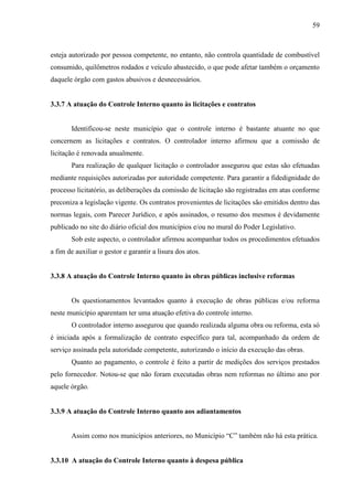 59



esteja autorizado por pessoa competente, no entanto, não controla quantidade de combustível
consumido, quilômetros rodados e veículo abastecido, o que pode afetar também o orçamento
daquele órgão com gastos abusivos e desnecessários.


3.3.7 A atuação do Controle Interno quanto às licitações e contratos


       Identificou-se neste município que o controle interno é bastante atuante no que
concernem as licitações e contratos. O controlador interno afirmou que a comissão de
licitação é renovada anualmente.
       Para realização de qualquer licitação o controlador assegurou que estas são efetuadas
mediante requisições autorizadas por autoridade competente. Para garantir a fidedignidade do
processo licitatório, as deliberações da comissão de licitação são registradas em atas conforme
preconiza a legislação vigente. Os contratos provenientes de licitações são emitidos dentro das
normas legais, com Parecer Jurídico, e após assinados, o resumo dos mesmos é devidamente
publicado no site do diário oficial dos municípios e/ou no mural do Poder Legislativo.
       Sob este aspecto, o controlador afirmou acompanhar todos os procedimentos efetuados
a fim de auxiliar o gestor e garantir a lisura dos atos.


3.3.8 A atuação do Controle Interno quanto às obras públicas inclusive reformas


       Os questionamentos levantados quanto à execução de obras públicas e/ou reforma
neste município aparentam ter uma atuação efetiva do controle interno.
       O controlador interno assegurou que quando realizada alguma obra ou reforma, esta só
é iniciada após a formalização de contrato específico para tal, acompanhado da ordem de
serviço assinada pela autoridade competente, autorizando o início da execução das obras.
       Quanto ao pagamento, o controle é feito a partir de medições dos serviços prestados
pelo fornecedor. Notou-se que não foram executadas obras nem reformas no último ano por
aquele órgão.


3.3.9 A atuação do Controle Interno quanto aos adiantamentos


       Assim como nos municípios anteriores, no Município “C” também não há esta prática.


3.3.10 A atuação do Controle Interno quanto à despesa pública
 