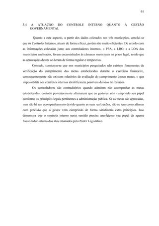61



3.4   A ATUAÇÃO DO                CONTROLE         INTERNO        QUANTO        À   GESTÃO
      GOVERNAMENTAL

        Quanto a este aspecto, a partir dos dados coletados nos três municípios, conclui-se
que os Controles Internos, atuam de forma eficaz, porém não muito eficientes. De acordo com
as informações coletadas junto aos controladores internos, o PPA, a LDO, e a LOA dos
municípios analisados, foram encaminhados às câmaras municipais no prazo legal, sendo que
as aprovações destes se deram de forma regular e tempestiva.
       Contudo, constatou-se que nos municípios pesquisados não existem ferramentas de
verificação do cumprimento das metas estabelecidas durante o exercício financeiro,
consequentemente não existem relatórios de avaliação do cumprimento dessas metas, o que
impossibilita aos controles internos identificarem possíveis desvios de recursos.
       Os controladores são contraditórios quando admitem não acompanhar as metas
estabelecidas, contudo posteriormente afirmarem que os gestores vêm cumprindo seu papel
conforme os princípios legais pertinentes a administração pública. Se as metas são aprovadas,
mas não há um acompanhamento devido quanto as suas realizações, não se tem como afirmar
com precisão que o gestor vem cumprindo de forma satisfatória estes princípios. Isso
demonstra que o controle interno neste sentido precisa aperfeiçoar seu papel de agente
fiscalizador interno dos atos emanados pelo Poder Legislativo.
 