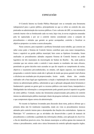 62



                                      CONCLUSÃO


       O Controle Interno na Gestão Pública Municipal vem se tornando uma ferramenta
indispensável para o gestor público, principalmente no que se refere ao controle dos atos
praticados na administração dos recursos públicos. Com o advento da LRF, os mecanismos de
controle interno vêm se fortalecendo cada vez mais, haja vista, às novas exigências emanadas
pela lei supracitada e por ser o controle interno considerado como o conjunto de
procedimentos e métodos que garante ao gestor acompanhar, controlar e fiscalizar os
objetivos propostos e as metas a serem alcançadas.
       Neste contexto, para responder o problema formulado neste trabalho, que consiste em
saber como pode o Sistema de Controle Interno contribuir para uma maior transparência,
lisura e superávit na gestão pública municipal, bem como as hipóteses levantadas, foram
analisados os procedimentos adotados enquanto Sistema de Controle Interno no poder
legislativo de três municípios da microrregião de Senhor do Bonfim – Ba, onde pode-se
constatar que nos setores onde o controle é mais atuante os resultados são mais eficazes,
permitindo ao gestor decisões mais acuradas no que diz respeito ao cumprimento de metas,
objetivos e orçamentos pré-estabelecidos, no entanto, sob alguns aspectos, nos municípios
pesquisados o controle interno ainda não é aplicado de modo que possa garantir total eficácia
e eficiência nos resultados por ele proporcionados. Assim    sendo,    diante   dos    estudos
realizados sob a base legal que regulamenta a criação e implantação dos sistemas de controle
interno na administração pública, subentende-se que a aplicação adequada desta ferramenta é
fundamental e garante ao gestor gerir os recursos públicos com maior lisura, transparência e
fidedignidade das informações e consequentemente pode garantir possível superávit na gestão
do erário público. Contudo, muitas das ferramentas proporcionadas pela prática do controle
interno na administração pública municipal, diante da pesquisa realizada, só existem na teoria,
o que compromete alguns setores da administração.

       No tocante às hipóteses levantadas para discussão deste tema, pode-se afirmar que a
primeira delas não foi totalmente respondida, tendo em vista os procedimentos técnicos
adotados pelo controle interno para o desempenho das funções dos controladores. Apenas no
Município “A” constatou-se que as atividades são desenvolvidas a partir de manuais de
procedimentos e conferidas a qualidade das informações obtidas, com aplicação de check list,
a fim de identificar possíveis erros. Nos demais municípios se utiliza apenas dos manuais de
rotinas e procedimentos, sendo esta a única ferramenta de controle aplicada naqueles órgãos.
 