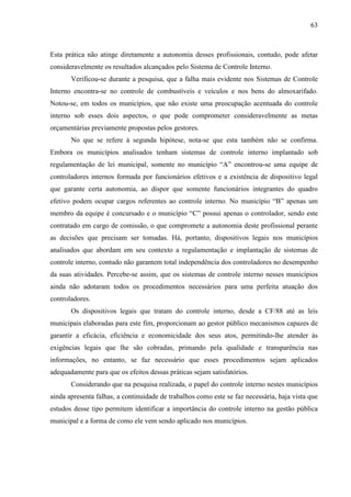 63



Esta prática não atinge diretamente a autonomia desses profissionais, contudo, pode afetar
consideravelmente os resultados alcançados pelo Sistema de Controle Interno.
       Verificou-se durante a pesquisa, que a falha mais evidente nos Sistemas de Controle
Interno encontra-se no controle de combustíveis e veículos e nos bens do almoxarifado.
Notou-se, em todos os municípios, que não existe uma preocupação acentuada do controle
interno sob esses dois aspectos, o que pode comprometer consideravelmente as metas
orçamentárias previamente propostas pelos gestores.
       No que se refere à segunda hipótese, nota-se que esta também não se confirma.
Embora os municípios analisados tenham sistemas de controle interno implantado sob
regulamentação de lei municipal, somente no município “A” encontrou-se uma equipe de
controladores internos formada por funcionários efetivos e a existência de dispositivo legal
que garante certa autonomia, ao dispor que somente funcionários integrantes do quadro
efetivo podem ocupar cargos referentes ao controle interno. No município “B” apenas um
membro da equipe é concursado e o município “C” possui apenas o controlador, sendo este
contratado em cargo de comissão, o que compromete a autonomia deste profissional perante
as decisões que precisam ser tomadas. Há, portanto, dispositivos legais nos municípios
analisados que abordam em seu contexto a regulamentação e implantação de sistemas de
controle interno, contudo não garantem total independência dos controladores no desempenho
da suas atividades. Percebe-se assim, que os sistemas de controle interno nesses municípios
ainda não adotaram todos os procedimentos necessários para uma perfeita atuação dos
controladores.
       Os dispositivos legais que tratam do controle interno, desde a CF/88 até as leis
municipais elaboradas para este fim, proporcionam ao gestor público mecanismos capazes de
garantir a eficácia, eficiência e economicidade dos seus atos, permitindo-lhe atender às
exigências legais que lhe são cobradas, primando pela qualidade e transparência nas
informações, no entanto, se faz necessário que esses procedimentos sejam aplicados
adequadamente para que os efeitos dessas práticas sejam satisfatórios.
       Considerando que na pesquisa realizada, o papel do controle interno nestes municípios
ainda apresenta falhas, a continuidade de trabalhos como este se faz necessária, haja vista que
estudos desse tipo permitem identificar a importância do controle interno na gestão pública
municipal e a forma de como ele vem sendo aplicado nos municípios.
 