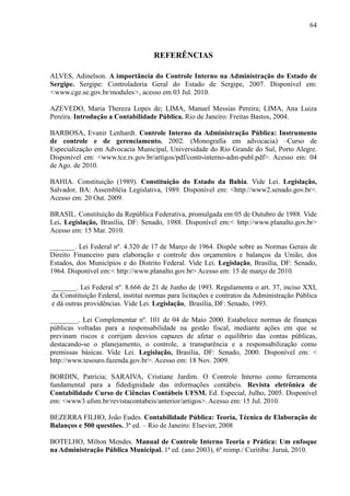 64



                                   REFERÊNCIAS

ALVES, Adinelson. A importância do Controle Interno na Administração do Estado de
Sergipe. Sergipe: Controladoria Geral do Estado de Sergipe, 2007. Disponível em:
<www.cge.se.gov.br/modules>, acesso em 03 Jul. 2010.

AZEVEDO, Maria Thereza Lopes de; LIMA, Manuel Messias Pereira; LIMA, Ana Luiza
Pereira. Introdução a Contabilidade Pública. Rio de Janeiro: Freitas Bastos, 2004.

BARBOSA, Evanir Lenhardt. Controle Interno da Administração Pública: Instrumento
de controle e de gerenciamento. 2002. (Monografia em advocacia) –Curso de
Especialização em Advocacia Municipal, Universidade do Rio Grande do Sul, Porto Alegre.
Disponível em: <www.tce.rs.gov.br/artigos/pdf/contr-interno-adm-publ.pdf>. Acesso em: 04
de Ago. de 2010.

BAHIA. Constituição (1989). Constituição do Estado da Bahia. Vide Lei. Legislação,
Salvador, BA: Assembléia Legislativa, 1989. Disponível em: <http://www2.senado.gov.br>.
Acesso em: 20 Out. 2009.

BRASIL. Constituição da República Federativa, promulgada em 05 de Outubro de 1988. Vide
Lei. Legislação, Brasília, DF: Senado, 1988. Disponível em:< http://www.planalto.gov.br>
Acesso em: 15 Mar. 2010.

_______. Lei Federal nº. 4.320 de 17 de Março de 1964. Dispõe sobre as Normas Gerais de
Direito Financeiro para elaboração e controle dos orçamentos e balanços da União, dos
Estados, dos Municípios e do Distrito Federal. Vide Lei. Legislação, Brasília, DF: Senado,
1964. Disponível em:< http://www.planalto.gov.br> Acesso em: 15 de março de 2010.

_______. Lei Federal nº. 8.666 de 21 de Junho de 1993. Regulamenta o art. 37, inciso XXI,
da Constituição Federal, institui normas para licitações e contratos da Administração Pública
e dá outras providências. Vide Lei. Legislação, Brasília, DF: Senado, 1993.

________. Lei Complementar nº. 101 de 04 de Maio 2000. Estabelece normas de finanças
públicas voltadas para a responsabilidade na gestão fiscal, mediante ações em que se
previnam riscos e corrijam desvios capazes de afetar o equilíbrio das contas públicas,
destacando-se o planejamento, o controle, a transparência e a responsabilização como
premissas básicas. Vide Lei. Legislação, Brasília, DF: Senado, 2000. Disponível em: <
http://www.tesouro.fazenda.gov.br>. Acesso em: 18 Nov. 2009.

BORDIN, Patrícia; SARAIVA, Cristiane Jardim. O Controle Interno como ferramenta
fundamental para a fidedignidade das informações contábeis. Revista eletrônica de
Contabilidade Curso de Ciências Contábeis UFSM. Ed. Especial, Julho, 2005. Disponível
em: <www3.ufsm.br/revistacontabeis/anterior/artigos>. Acesso em: 15 Jul. 2010.

BEZERRA FILHO, João Eudes. Contabilidade Pública: Teoria, Técnica de Elaboração de
Balanços e 500 questões. 3ª ed. – Rio de Janeiro: Elsevier, 2008

BOTELHO, Milton Mendes. Manual de Controle Interno Teoria e Prática: Um enfoque
na Administração Pública Municipal. 1ª ed. (ano 2003), 6ª reimp./ Curitiba: Juruá, 2010.
 