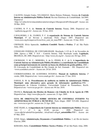65



CALIXTO, Giniglei Eudes; VELÁSQUEZ, Maria Dolores Pohmann. Sistema de Controle
Interno na Administração Pública Federal. Revista Eletrônica de Contabilidade. Jul/2005.
Disponível                                                                               em:
<http://w3.ufsm.br/revistacontabeis/anterior/artigos/vIInespecial/a05vIInesp.pdf> Acesso em:
30 Mai. 2010.

CASTRO, R. P. A. de. Sistema de Controle Interno. Paraná, 2006. Disponível em:
<auditoria.mg.gov.br>. Acesso em: 18 Jun. 2010.

CAVALHEIRO, J. B.; FLORES, P. C. A organização do Sistema de Controle Interno
Municipal. 4ª ed. Revista e atualizada. Porto Alegre: 2007. Disponível em:
<www.crcrs.org.br/arquivos/livros/livro_cont_int_mun.PDF>. Acesso em: 15 Jun. 2010.

CREPALDI. Sílvio Aparecido. Auditoria Contábil: Teoria e Prática. 2ª ed. São Paulo:
Atlas, 2002.

CONSELHO FEDERAL DE CONTABILIDADE. Resolução 1.135 de 21 de Novembro de
2008. Aprova a NBC T 16.8 – Controle Interno. Vide Resolução usada. Legislação,
BRASÍLIA, DF, 2008. Disponível em: <http://www.cfc.org.br>. Acesso em: 04 Ago. 2010.

COCRHANE, T. M. C.; MOREIRA, S. da S.; PINHO, R. C. de S. A importância do
Controle Interno na Administração Pública Brasileira e a contribuição da Contabilidade
como principal instrumento de controle na busca da eficiência da gestão pública. 2003. -
IX Convenção de Contabilidade do Rio Grande do Sul, Gramado – RS. Disponível em:
<www.ccontabeis.com.br>. Acesso em: 20 Jul. 2010.

COORDENADORIA DE AUDITORIA INTERNA. Manual de Auditoria Interna. 2ª
versão, 2008. Disponível em: <www.conab.gov.br>. Acesso em: 27 Jun. 2010.

FARIAS, R. M. de. Procedimentos de auditoria no âmbito da Administração Pública
Municipal: uma alternativa para geração de informações qualitativas.1998. –
Departamento de Ciências Contábeis, Universidade Federal de Pernambuco, Recife.
Disponível em: <www.tce.pe.gov.br>. Acesso em: 06 Jun. 2010.

FRANÇA. Declaração dos Direitos do Homem e do Cidadão de 26 de Agosto de 1789.
Disponível em: <http://www.tjba.jus.br>, acesso em: 21 Ago. 2009.

GUIA DE ORIENTAÇÃO SOBRE SISTEMA DE CONTROLE INTERNO NA
ADMINISTRAÇÃO PÚBLICA MUNICIPAL. Porto Alegre: 2008? TCE-RS. Disponível
em: <www.tce.rs.gov.br>, acesso em: 21 Ago. 2009.

JOSÉ FILHO, A. A importância do Controle Interno na Administração Pública. Diversa:
Ano     I   –   nº.     1:   pp.      85-89:    jan./jun.  –    2008.    Disponível em:
<www.ufpi.br/subsiteFiles/parnaiba/.../rd-ed1ano1-artigo6_antoniofilho.PDF>. Acesso em:
07 Mai. 2010

JUND. Sérgio, Administração, Orçamento e Contabilidade Pública. 3. ed. Rio de Janeiro:
Elsevier, 2008.

KOHAMA, Hélio. Contabilidade Pública: Teoria e Prática. 10ª ed. São Paulo: Atlas, 2008.
 
