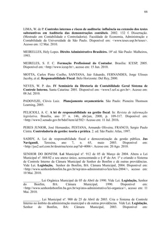 66




LIMA, W. de P. Controles internos e riscos de auditoria: influência na extensão dos testes
substantivos em Auditoria das demonstrações contábeis. 2002. 132 f. Dissertação.
(Mestrado em Contabilidade e Controladoria). Faculdade de Economia, Administração e
Contabilidade da Universidade de São Paulo. Disponível em: <www.teses.usp.br/teses>.
Acesso em: 12 Mai. 2010.

MEIRELLES, Hely Lopes. Direito Administrativo Brasileiro. 18ª ed. São Paulo: Malheiros,
1993.

MEIRELES, S. F. C. Formação Profissional do Contador. Brasília: ICESP, 2005.
Disponível em: <http://www.icesp.br>, acesso em: 15 Jun. 2010.

MOTTA, Carlos Pinto Coelho, SANTANA, Jair Eduardo, FERNANDES, Jorge Ulisses
Jacoby, et al. Responsabilidade Fiscal. Belo Horizonte: Del Rey, 2000.

NEVES, W. P. das. IV Seminário da Diretoria de Contabilidade Geral Sistema de
Controle Interno. Santa Catarina: 2001. Disponível em: <www3.sef.sc.gov.br>. Acesso em:
08 Jul. 2010.

PADOVEZE, Clóvis Luiz.       Planejamento orçamentário. São Paulo: Pioneira Thomson
Learning, 2005.

PELICIOLI, A. C. A lei de responsabilidade na gestão fiscal. In: Revista de informação
legislativa. Brasília, ano 37 n. 146, abr/jun, 2000, p. 109-117. Disponível em:
<http://www2.senado.gov.br/bdsf/item/id/582> Acesso em: 11 Jul. 2010.

PERES JUNIOR, José Hernandes; PESTANA, Armando Oliveira; FRANCO, Sergio Paulo
Cintra. Controladoria de gestão: teoria e prática. 2. ed. São Paulo: Atlas, 1997.

SADDY, A. Lei de responsabilidade fiscal e democratização da gestão pública. Jus
Navigandi,       Teresina,   ano     7,    n.   65,    maio     2003.    Disponível em:
<http://jus2.uol.com.br/doutrina/texto.asp?id=4006>. Acesso em: 20 Ago. 2010.

SENHOR DO BONFIM. Lei Municipal nº. 912 de 05 de Março de 2004. Altera a Lei
Municipal nº. 888/02 e seu anexo único, acrescentando o § 4º do Art. 1º e criando o Sistema
de Controle Interno da Câmara Municipal de Senhor do Bonfim e dá outras providências.
Vide Lei. Legislação, Senhor do Bonfim, BA: Câmara Municipal, 2004. Disponível em:
<http://www.senhordobonfim.ba.gov.br/wp/atos-administrativo/leis/leis-2004/>, acesso em:
10 Mai. 2010.

__________. Lei Orgânica Municipal de 05 de Abril de 1990. Vide Lei. Legislação, Senhor
do      Bonfim,     BA:      Câmara       Municipal,      1990.       Disponível      em:
<http://www.senhordobonfim.ba.gov.br/wp/atos-administrativo/lei-organica/>, acesso em: 11
Mai. 2010.

__________. Lei Municipal nº. 900 de 25 de Abril de 2003. Cria o Sistema de Controle
Interno no âmbito da administração municipal e dá outras providências. Vide Lei. Legislação,
Senhor     do    Bonfim,     BA:    Câmara       Municipal,     2003.    Disponível     em:
 