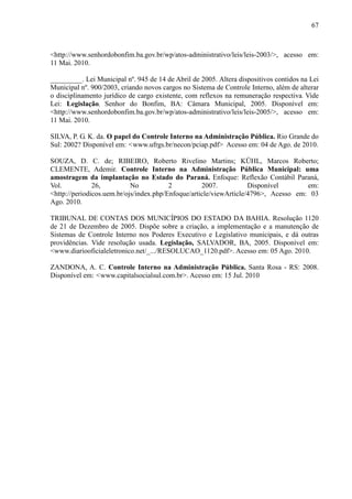 67



<http://www.senhordobonfim.ba.gov.br/wp/atos-administrativo/leis/leis-2003/>, acesso em:
11 Mai. 2010.

_________. Lei Municipal nº. 945 de 14 de Abril de 2005. Altera dispositivos contidos na Lei
Municipal nº. 900/2003, criando novos cargos no Sistema de Controle Interno, além de alterar
o disciplinamento jurídico de cargo existente, com reflexos na remuneração respectiva. Vide
Lei: Legislação, Senhor do Bonfim, BA: Câmara Municipal, 2005. Disponível em:
<http://www.senhordobonfim.ba.gov.br/wp/atos-administrativo/leis/leis-2005/>, acesso em:
11 Mai. 2010.

SILVA, P. G. K. da. O papel do Controle Interno na Administração Pública. Rio Grande do
Sul: 2002? Disponível em: <www.ufrgs.br/necon/pciap.pdf> Acesso em: 04 de Ago. de 2010.

SOUZA, D. C. de; RIBEIRO, Roberto Rivelino Martins; KÜHL, Marcos Roberto;
CLEMENTE, Ademir. Controle Interno na Administração Pública Municipal: uma
amostragem da implantação no Estado do Paraná. Enfoque: Reflexão Contábil Paraná,
Vol.           26,          No           2          2007.           Disponível       em:
<http://periodicos.uem.br/ojs/index.php/Enfoque/article/viewArticle/4796>, Acesso em: 03
Ago. 2010.

TRIBUNAL DE CONTAS DOS MUNICÍPIOS DO ESTADO DA BAHIA. Resolução 1120
de 21 de Dezembro de 2005. Dispõe sobre a criação, a implementação e a manutenção de
Sistemas de Controle Interno nos Poderes Executivo e Legislativo municipais, e dá outras
providências. Vide resolução usada. Legislação, SALVADOR, BA, 2005. Disponível em:
<www.diariooficialeletronico.net/_.../RESOLUCAO_1120.pdf>. Acesso em: 05 Ago. 2010.

ZANDONA, A. C. Controle Interno na Administração Pública. Santa Rosa - RS: 2008.
Disponível em: <www.capitalsocialsul.com.br>. Acesso em: 15 Jul. 2010
 