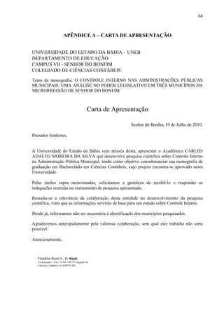 68



                         APÊNDICE A – CARTA DE APRESENTAÇÃO


UNIVERSIDADE DO ESTADO DA BAHIA – UNEB
DEPARTAMENTO DE EDUCAÇÃO
CAMPUS VII - SENHOR DO BONFIM
COLEGIADO DE CIÊNCIAS CONTÁBEIS

Tema da monografia: O CONTROLE INTERNO NAS ADMINISTRAÇÕES PÚBLICAS
MUNICIPAIS: UMA ANÁLISE NO PODER LEGISLATIVO EM TRÊS MUNICÍPIOS DA
MICRORREGIÃO DE SENHOR DO BONFIM



                                             Carta de Apresentação

                                                            Senhor do Bonfim, 19 de Julho de 2010.

Prezados Senhores,


A Universidade do Estado da Bahia vem através desta, apresentar o Acadêmico CARLOS
ADALTO MOREIRA DA SILVA que desenvolve pesquisa científica sobre Controle Interno
na Administração Pública Municipal, tendo como objetivo consubstanciar sua monografia de
graduação em Bacharelado em Ciências Contábeis, cujo projeto encontra-se aprovado nesta
Universidade.

Pelas razões supra mencionadas, solicitamos a gentileza de recebê-lo e responder as
indagações contidas no instrumento de pesquisa apresentado.

Ressalta-se a relevância da colaboração desta entidade no desenvolvimento da pesquisa
científica, visto que as informações servirão de base para um estudo sobre Controle Interno.

Desde já, informamos não ser necessária à identificação dos municípios pesquisados.

Agradecemos antecipadamente pela valorosa colaboração, sem qual este trabalho não seria
possível.

Atenciosamente,



   Franklin Rami C. O. Régis
   Coordenador • Cad. 74.448.190-2 Colegiado de
   Ciências Contábeis • CAMPUS VII
 