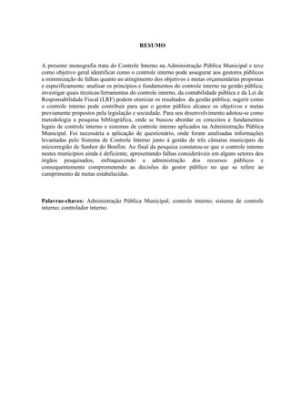 RESUMO


A presente monografia trata do Controle Interno na Administração Pública Municipal e teve
como objetivo geral identificar como o controle interno pode assegurar aos gestores públicos
a minimização de falhas quanto ao atingimento dos objetivos e metas orçamentárias propostas
e especificamente: analisar os princípios e fundamentos do controle interno na gestão pública;
investigar quais técnicas/ferramentas do controle interno, da contabilidade pública e da Lei de
Responsabilidade Fiscal (LRF) podem otimizar os resultados da gestão pública; sugerir como
o controle interno pode contribuir para que o gestor público alcance os objetivos e metas
previamente propostos pela legislação e sociedade. Para seu desenvolvimento adotou-se como
metodologia a pesquisa bibliográfica, onde se buscou abordar os conceitos e fundamentos
legais de controle interno e sistemas de controle interno aplicados na Administração Pública
Municipal. Foi necessária a aplicação de questionário, onde foram analisadas informações
levantadas pelo Sistema de Controle Interno junto à gestão de três câmaras municipais da
microrregião de Senhor do Bonfim. Ao final da pesquisa constatou-se que o controle interno
nestes municípios ainda é deficiente, apresentando falhas consideráveis em alguns setores dos
órgãos pesquisados, enfraquecendo a administração dos recursos públicos e
consequentemente comprometendo as decisões do gestor público no que se refere ao
cumprimento de metas estabelecidas.



Palavras-chaves: Administração Pública Municipal; controle interno; sistema de controle
interno; controlador interno.
 
