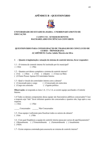 69



                         APÊNDICE B – QUESTIONÁRIO




UNIVERSIDADE DO ESTADO DA BAHIA - UNEBDEPARTAMENTO DE
EDUCAÇÃO
                            CAMPUS VII – SENHOR DO BONFIM
                     BACHARELADO EM CIÊNCIAS CONTÁBEIS



 QUESTIONÁRIO PARA CONSOLIDAÇÃO DE TRABALHO DE CONCLUSÃO DE
                     CURSO – MONOGRAFIA
              ACADÊMICO: Carlos Adalto Moreira da Silva


1   – Quanto à implantação e atuação do sistema de controle interno, favor responder:

1.1 – O sistema de controle interno foi instituído por lei municipal?
( ) Sim            ( ) Não

1.2 – Quantos servidores compõem o sistema de controle interno?
( ) Um ( ) Dois       ( ) Três ( ) Quatro ( ) Cinco ou Mais
( ) O Setor Possui Apenas O Controlador Interno

1.3 - Qual o vínculo do controlador interno com a câmara?
( ) Concursado para o cargo        ( ) Concursado em outra área
( ) Cargo em comissão               ( ) Agente político

Observação: só responda os itens 1.4, 1.5 e 1.6, se existir equipe auxiliando o Controle
Interno.

1.4 Todos os demais componentes dessa equipe são funcionários públicos concursados? Caso
a resposta seja “não” favor informar quantos são concursados e quantos não, logo após a sua
resposta.
 ( ) Sim           ( ) Não

_____ Concursados     ______ Não Concursados

1.5 - Essa equipe é suficiente para fiscalizar todos os setores da câmara?
( ) Sim            ( ) Não

1.6 - Com qual freqüência a equipe de controle interno passa por cursos de aperfeiçoamento?
( ) Mensalmente ( ) Trimestralmente ( ) Semestralmente ( ) Anualmente
( ) NDA

1.7 - Existe empresa contratada para assessoria ao sistema de controle interno?
 