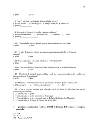70



( ) Sim            ( ) Não


1.8 Qual O Nível de escolaridade do Controlador Interno?
( ) Nível Médio ( ) Nível Superior ( ) Especialização ( ) Mestrado
( ) Outro____________


1.9 Se possuir nível superior, qual o curso da graduação?
( ) Ciências Contábeis     ( ) Administração ( ) Economia ( ) Direito
( ) Outro__________________


1.10 – O controlador interno já participou de algum treinamento específico?
( ) Sim           ( ) Não


1.11 - O setor de controle interno tem autonomia para atuar em todos os órgãos da
câmara?
( ) Sim          ( ) Não

1.12 - Existe rodízio de servidores no setor de controle interno?
( ) Sim           ( ) Não

1.13 - Existe um manual de procedimentos e rotinas adotado pelo controle interno?
( ) Sim          ( ) Não

1.14 – O sistema de controle interno utiliza check list para acompanhamento e análise do
desenvolvimento de atividades?
( ) Sim         ( ) Não

1.15 - O setor de controle interno detecta a ocorrência de erros, desvios ou fraudes?
( ) Sim, sempre        (    ) Sim, eventualmente            ( ) Não ?

1.16 – Caso a resposta anterior seja afirmativa quais medidas são adotadas para que os
mesmos sejam sanados?
( ) Comunicação ao gestor
( ) Comunicação ao gestor e solicitação de correção
( ) Comunicação ao gestor e comunicação ao Tribunal de Contas dos Município
( ) Comunicação ao Tribunal de Contas dos Municípios


2   – Quanto ao atendimento à resolução 1120/05 do Tribunal de Contas dos Municípios,
    responda:

S - SIM
N - NÃO
N/S - NÃO SE APLICA
 