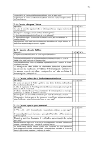 73



As prestações de contas dos adiantamentos foram feitas no prazo legal?
As prestações de contas dos adiantamentos foram analisadas e aprovadas pelo serviço
de contabilidade?

2.9 – Quanto a Despesa Pública
Questões:                                                                               S N N/S
As notas de empenho registram todas as informações básicas exigidas na norma de
controle interno?
Os empenhos das despesas foram emitidos de forma prévia?
A despesa empenhada está classificada de forma adequada?
A liquidação da despesa se baseia em documentos fiscais previstos na norma de
controle interno?
Os pagamentos estão sendo realizados mediante ordem bancária, cheque nominal ou
transferência eletrônica pelo seu valor líquido?



2.10 – Quanto a Receita Pública
Questões:                                                                               S N N/S
O repasse do duodécimo é feito de forma regular e tempestiva?

As retenções obrigatórias em pagamentos efetuados a fornecedores (ISS, IRRF e
INSS) estão sendo realizadas de forma regular?
As retenções efetuadas com IRRF e ISS são repassadas ao Poder Executivo de forma
regular e tempestiva?
As retenções de INSS retidas de Vereadores, servidores e prestadores
de serviços são recolhidas à previdência de forma regular e tempestiva?
As demais retenções (telefone, consignações, etc) são recolhidas de
forma regular e tempestiva?

2.11 – Quanto a observância dos limites constitucionais
Questões:                                                                               S N N/S
Os gastos com pessoal do Poder Legislativo estão dentro do limite prudencial das
Receitas Correntes Líquidas?
A folha de pagamento do Poder Legislativo é elaborada somente após observação do
limite de 70% da sua receita?
O subsídio individual de cada Vereador está dentro do limite estipulado ao município,
com relação ao subsídio do Deputado Estadual?
Existem gastos com pessoal não computados para efeito de cálculo dos Limites?
Ultrapassado o limite prudencial dos gastos com pessoal foram adotadas as medidas
estabelecidas para restabelecimento do limite no prazo legal?


2.12 – Quanto à gestão governamental
Questões:                                                                               S N N/S
O PPA, a LDO e a LOA foram elaborados e encaminhados à Câmara no prazo legal?

O processo legislativo para elaboração e aprovação (PPA, LDO e LOA) se processou
de forma regular?
Durante o exercício financeiro é verificado o cumprimento das metas
previstas?
Existem relatórios específicos de avaliação do cumprimento das metas estabelecidas
visando à tomada de decisão e correção de eventuais desvios?
Na análise deste controle Interno o gestor vem cumprindo de forma satisfatória
princípios como legalidade, impessoalidade e economicidade, buscando ao alcance de
metas e objetivos que garantam a eficiência da gestão?
 