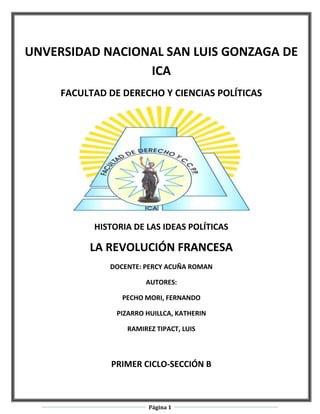 UNVERSIDAD NACIONAL SAN LUIS GONZAGA DE
                 ICA
     FACULTAD DE DERECHO Y CIENCIAS POLÍTICAS




           HISTORIA DE LAS IDEAS POLÍTICAS

          LA REVOLUCIÓN FRANCESA
              DOCENTE: PERCY ACUÑA ROMAN

                        AUTORES:

                 PECHO MORI, FERNANDO

                PIZARRO HUILLCA, KATHERIN

                  RAMIREZ TIPACT, LUIS



               PRIMER CICLO-SECCIÓN B



                        Página 1
 