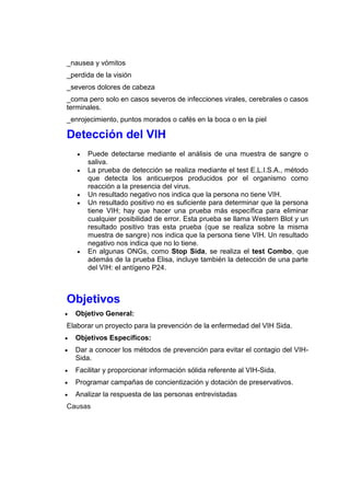 _nausea y vómitos
_perdida de la visión
_severos dolores de cabeza
_coma pero solo en casos severos de infecciones virales, cerebrales o casos
terminales.
_enrojecimiento, puntos morados o cafés en la boca o en la piel
Detección del VIH
 Puede detectarse mediante el análisis de una muestra de sangre o
saliva.
 La prueba de detección se realiza mediante el test E.L.I.S.A., método
que detecta los anticuerpos producidos por el organismo como
reacción a la presencia del virus.
 Un resultado negativo nos indica que la persona no tiene VIH.
 Un resultado positivo no es suficiente para determinar que la persona
tiene VIH; hay que hacer una prueba más específica para eliminar
cualquier posibilidad de error. Esta prueba se llama Western Blot y un
resultado positivo tras esta prueba (que se realiza sobre la misma
muestra de sangre) nos indica que la persona tiene VIH. Un resultado
negativo nos indica que no lo tiene.
 En algunas ONGs, como Stop Sida, se realiza el test Combo, que
además de la prueba Elisa, incluye también la detección de una parte
del VIH: el antígeno P24.
Objetivos
 Objetivo General:
Elaborar un proyecto para la prevención de la enfermedad del VIH Sida.
 Objetivos Específicos:
 Dar a conocer los métodos de prevención para evitar el contagio del VIH-
Sida.
 Facilitar y proporcionar información sólida referente al VIH-Sida.
 Programar campañas de concientización y dotación de preservativos.
 Analizar la respuesta de las personas entrevistadas
Causas
 