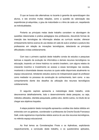 10
O que se busca são alternativas no tocante à garantia da aprendizagem dos
alunos, e isto envolve muitas relações, como a questão da valorização das
experiências já adquiridas, o grau de maturidade e o ritmo de cada um, respeitando
as individualidades.
Portanto as principais metas deste trabalho consistem na abordagem de
questões relacionadas à pratica pedagógica dos professores, discutindo formas de
inserção das tecnologias da informação aliadas ao currículo escolar, oferecer
embasamento teórico acerca do uso destas em sala de aula e analisar a postura dos
professores em relação às inovações tecnológicas, detectando as principais
dificuldades vividas cotidianamente.
Com isso o primeiro capítulo deste trabalho consta de estudos e pesquisas
teóricas a respeito da evolução da informática e demais recursos tecnológicos na
educação, trazendo um breve histórico no cenário brasileiro, com alguns relatos do
crescente incentivo e investimento ao acesso a essas tecnologias nas escolas,
mostrando a diversidade desses recursos os quais estão disponíveis atualmente no
espaço educacional, retratando estudos acerca do indispensável papel do professor
como mediador no processo de construção do conhecimento, bem como e seu
comportamento diante dos desafios da utilização dos recursos tecnológicos
cotidianamente.
O segundo capítulo apresenta a metodologia deste trabalho, onde
descrevemos detalhadamente, todo o desenvolvimento desta pesquisa, ou seja,
métodos utilizados, clientela pesquisada, público alvo, dentre outros, no intuito de se
chegar aos objetivos traçados.
A etapa posterior desta monografia apresenta a análise dos dados obtidos em
entrevista com os gestores, coordenador e professores da Creche Escola Francesco
Galli, onde registramos importantes relatos acerca do uso dos recursos tecnológicos,
no referido espaço educacional.
Ao final temos as Considerações Finais e os Apêndices, explicitando
respectivamente, a conclusão deste trabalho, e os questionários aplicados,
 