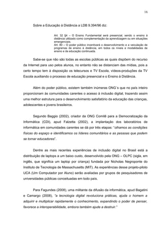 16
Sobre a Educação à Distância a LDB 9.394/96 diz:
Art. 32 §4 – O Ensino Fundamental será presencial, sendo o ensino à
distância utilizado como complementação da aprendizagem ou em situações
emergenciais.
Art. 80 – O poder público incentivará o desenvolvimento e a veiculação de
programas de ensino à distância, em todos os níveis e modalidades de
ensino e de educação continuada.
Sabe-se que não são todas as escolas públicas as quais dispõem do recurso
da Internet para uso pelos alunos, no entanto não se distanciam das mídias, pois a
certo tempo tem à disposição os telecursos e TV Escola, vídeos-produções da TV
Escola auxiliando o processo de educação presencial e o Ensino à Distância.
Além do poder público, existem também inúmeras ONG´s que no país inteiro
proporcionam às comunidades carentes o acesso à inclusão digital, trazendo assim
uma melhor estrutura para o desenvolvimento satisfatório da educação das crianças,
adolescentes e jovens brasileiros.
Segundo Baggio (2002), criador da ONG Comitê para a Democratização da
Informática (CDI), apud Falzetta (2002), a implantação dos laboratórios de
informática em comunidades carentes se dá por três etapas: “olhamos as condições
físicas do espaço e identificamos os líderes comunitários e as pessoas que podem
se tornar educadores”.
Dentre as mais recentes experiências de inclusão digital no Brasil está a
distribuição de laptops a um baixo custo, desenvolvido pela ONG – OLPC (sigla, em
inglês, que significa um laptop por criança) fundada por Nicholas Negroponte do
Instituto de Tecnologia de Massachusetts (MIT). As experiências desse projeto-piloto
UCA (Um Computador por Aluno) serão avaliadas por grupos de pesquisadores de
universidades públicas conceituadas em todo país.
Para Fagundes (2008), uma militante da difusão da informática, apud Bagatini
e Camargo (2008), “a tecnologia digital revoluciona práticas, ajuda o homem a
adquirir e multiplicar rapidamente o conhecimento, expandindo o poder de pensar,
favorece a interoperabilidade, embora também ajude a destruir.”
 