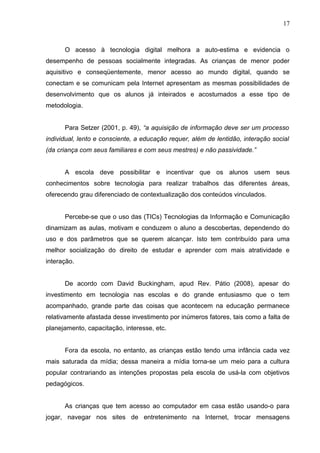 17
O acesso à tecnologia digital melhora a auto-estima e evidencia o
desempenho de pessoas socialmente integradas. As crianças de menor poder
aquisitivo e conseqüentemente, menor acesso ao mundo digital, quando se
conectam e se comunicam pela Internet apresentam as mesmas possibilidades de
desenvolvimento que os alunos já inteirados e acostumados a esse tipo de
metodologia.
Para Setzer (2001, p. 49), “a aquisição de informação deve ser um processo
individual, lento e consciente, a educação requer, além de lentidão, interação social
(da criança com seus familiares e com seus mestres) e não passividade.”
A escola deve possibilitar e incentivar que os alunos usem seus
conhecimentos sobre tecnologia para realizar trabalhos das diferentes áreas,
oferecendo grau diferenciado de contextualização dos conteúdos vinculados.
Percebe-se que o uso das (TICs) Tecnologias da Informação e Comunicação
dinamizam as aulas, motivam e conduzem o aluno a descobertas, dependendo do
uso e dos parâmetros que se querem alcançar. Isto tem contribuído para uma
melhor socialização do direito de estudar e aprender com mais atratividade e
interação.
De acordo com David Buckingham, apud Rev. Pátio (2008), apesar do
investimento em tecnologia nas escolas e do grande entusiasmo que o tem
acompanhado, grande parte das coisas que acontecem na educação permanece
relativamente afastada desse investimento por inúmeros fatores, tais como a falta de
planejamento, capacitação, interesse, etc.
Fora da escola, no entanto, as crianças estão tendo uma infância cada vez
mais saturada da mídia; dessa maneira a mídia torna-se um meio para a cultura
popular contrariando as intenções propostas pela escola de usá-la com objetivos
pedagógicos.
As crianças que tem acesso ao computador em casa estão usando-o para
jogar, navegar nos sites de entretenimento na Internet, trocar mensagens
 