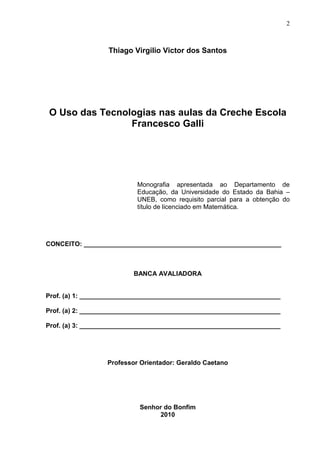 2
Thiago Virgilio Victor dos Santos
O Uso das Tecnologias nas aulas da Creche Escola
Francesco Galli
Monografia apresentada ao Departamento de
Educação, da Universidade do Estado da Bahia –
UNEB, como requisito parcial para a obtenção do
título de licenciado em Matemática.
CONCEITO: _______________________________________________________
BANCA AVALIADORA
Prof. (a) 1: ________________________________________________________
Prof. (a) 2: ________________________________________________________
Prof. (a) 3: ________________________________________________________
Professor Orientador: Geraldo Caetano
Senhor do Bonfim
2010
 