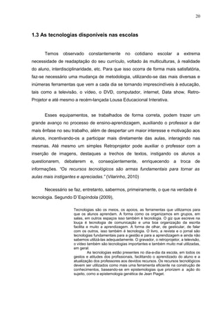 20
1.3 As tecnologias disponíveis nas escolas
Temos observado constantemente no cotidiano escolar a extrema
necessidade de readaptação do seu currículo, voltado às multiculturas, à realidade
do aluno, interdisciplinaridade, etc. Para que isso ocorra de forma mais satisfatória,
faz-se necessário uma mudança de metodologia, utilizando-se das mais diversas e
inúmeras ferramentas que vem a cada dia se tornando imprescindíveis à educação,
tais como a televisão, o vídeo, o DVD, computador, internet, Data show, Retro-
Projetor e até mesmo a recém-lançada Lousa Educacional Interativa.
Esses equipamentos, se trabalhados de forma correta, podem trazer um
grande avanço no processo de ensino-aprendizagem, auxiliando o professor a dar
mais ênfase no seu trabalho, além de despertar um maior interesse e motivação aos
alunos, incentivando-os a participar mais diretamente das aulas, interagindo nas
mesmas. Até mesmo um simples Retroprojetor pode auxiliar o professor com a
inserção de imagens, destaques a trechos de textos, instigando os alunos a
questionarem, debaterem e, conseqüentemente, enriquecendo a troca de
informações. “Os recursos tecnológicos são armas fundamentais para tornar as
aulas mais instigantes e apreciadas.” (Vilarinho, 2010)
Necessário se faz, entretanto, sabermos, primeiramente, o que na verdade é
tecnologia. Segundo D´Espíndola (2009),
Tecnologias são os meios, os apoios, as ferramentas que utilizamos para
que os alunos aprendam. A forma como os organizamos em grupos, em
salas, em outros espaços isso também é tecnologia. O giz que escreve na
louça é tecnologia de comunicação e uma boa organização da escrita
facilita e muito a aprendizagem. A forma de olhar, de gesticular, de falar
com os outros, isso também é tecnologia. O livro, a revista e o jornal são
tecnologias fundamentais para a gestão e para a aprendizagem e ainda não
sabemos utilizá-las adequadamente. O gravador, o retroprojetor, a televisão,
o vídeo também são tecnologias importantes e também muito mal utilizadas,
em geral.
As tecnologias estão presentes no dia-a-dia da escola, em todos os
gestos e atitudes dos profissionais, facilitando o aprendizado do aluno e a
atualização dos professores aos devidos recursos. Os recursos tecnológicos
devem ser utilizados como mais uma ferramenta eficiente na construção de
conhecimentos, baseando-se em epistemologias que priorizem a ação do
sujeito, como a epistemologia genética de Jean Piaget.
 