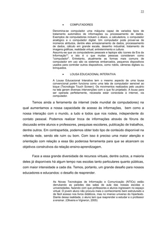 22
• COMPUTADORES
Denomina-se computador uma máquina capaz de variados tipos de
tratamento automático de informações ou processamento de dados.
Exemplos de computadores incluem o ábaco, a calculadora, o computador
analógico e o computador digital. Um computador pode prover-se de
inúmeros atributos, dentre eles armazenamento de dados, processamento
de dados, cálculo em grande escala, desenho industrial, tratamento de
imagens gráficas, realidade virtual, entretenimento e cultura.
Assumiu-se que os computadores pessoais e laptops são ícones da Era da
Informação[1]
; e isto é o que muitas pessoas consideram como
"computador". Entretanto, atualmente as formas mais comuns de
computador em uso são os sistemas embarcados, pequenos dispositivos
usados para controlar outros dispositivos, como robôs, câmeras digitais ou
brinquedos.
• LOUSA EDUCACIONAL INTERATIVA
A Lousa Educacional Interativa tem o mesmo aspecto de uma lousa
convencional porém funciona como uma tela de computador sensível ao
toque (Tecnologia Touch Screen). Os movimentos realizados pelo usuário
na tela geram diversas intervenções com o que foi projetado. A lousa para
ser operada perfeitamente, necessita estar conectada à internet, via
computador.
Temos ainda a ferramenta da internet (rede mundial de computadores) na
qual aumentamos a nossa capacidade de acesso às informações, bem como a
nossa interação com o mundo, a tudo e todos que nos rodeia, independente do
contato pessoal. Podemos realizar troca de informações através de fóruns de
discussão entre alunos e professores, pesquisas escolares, publicação de trabalhos,
dentre outros. Em contrapartida, podemos obter todo tipo de conteúdo disponível na
referida rede, sendo ele ruim ou bom. Com isso é preciso uma maior atenção e
orientação com relação a essa tão poderosa ferramenta para que se alcancem os
objetivos construtivos da relação ensino-aprendizagem.
Face a essa grande diversidade de recursos virtuais, dentre outros, a maioria
deles já disponíveis há algum tempo nas escolas tanto particulares quanto públicas,
com maior intensidade a cada dia. Temos, portanto, um grande desafio para nossos
educadores e educandos: o desafio de reaprender.
As Novas Tecnologias de Informação e Comunicação (NTICs) estão
derrubando as paredes das salas de aula das nossas escolas e
universidades, fazendo com que professores e alunos ingressem no espaço
virtual. O jovem aluno não procura mais o conhecimento bem estruturado e
de fácil acesso nos livros didáticos, mas no imenso universo do hipertexto.
Diante dessa realidade, o aluno tem que reaprender a estudar e o professor
a ensinar. (Oliveira e Vigneron, 2005)
 