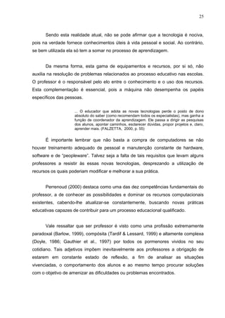 25
Sendo esta realidade atual, não se pode afirmar que a tecnologia é nociva,
pois na verdade fornece conhecimentos úteis à vida pessoal e social. Ao contrário,
se bem utilizada ela só tem a somar no processo de aprendizagem.
Da mesma forma, esta gama de equipamentos e recursos, por si só, não
auxilia na resolução de problemas relacionados ao processo educativo nas escolas.
O professor é o responsável pelo elo entre o conhecimento e o uso dos recursos.
Esta complementação é essencial, pois a máquina não desempenha os papéis
específicos das pessoas.
... O educador que adota as novas tecnologias perde o posto de dono
absoluto do saber (como recomendam todos os especialistas), mas ganha a
função de coordenador da aprendizagem. Ele passa a dirigir as pesquisas
dos alunos, apontar caminhos, esclarecer dúvidas, propor projetos e, claro,
aprender mais. (FALZETTA, 2000, p. 55)
É importante lembrar que não basta a compra de computadores se não
houver treinamento adequado de pessoal e manutenção constante de hardware,
software e de “peopleware”. Talvez seja a falta de tais requisitos que levam alguns
professores a resistir às essas novas tecnologias, desprezando a utilização de
recursos os quais poderiam modificar e melhorar a sua prática.
Perrenoud (2000) destaca como uma das dez competências fundamentais do
professor, a de conhecer as possibilidades e dominar os recursos computacionais
existentes, cabendo-lhe atualizar-se constantemente, buscando novas práticas
educativas capazes de contribuir para um processo educacional qualificado.
Vale ressaltar que ser professor é visto como uma profissão extremamente
paradoxal (Barlow, 1999), compósita (Tardif & Lessard, 1999) e altamente complexa
(Doyle, 1986; Gauthier et al., 1997) por todos os pormenores vividos no seu
cotidiano. Tais adjetivos impõem inevitavelmente aos professores a obrigação de
estarem em constante estado de reflexão, a fim de analisar as situações
vivenciadas, o comportamento dos alunos e ao mesmo tempo procurar soluções
com o objetivo de amenizar as dificuldades ou problemas encontrados.
 