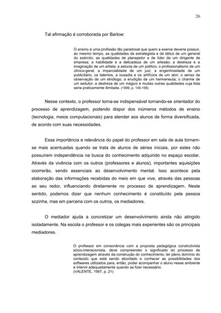 26
Tal afirmação é corroborada por Barlow:
O ensino é uma profissão tão paradoxal que quem a exerce deveria possuir,
ao mesmo tempo, as qualidades de estrategista e de tático de um general
do exército; as qualidades de planejador e de líder de um dirigente de
empresa; a habilidade e a delicadeza de um artesão; a destreza e a
imaginação de um artista; a astúcia de um político; o profissionalismo de um
clínico-geral; a imparcialidade de um juiz; a engenhosidade de um
publicitário; os talentos, a ousadia e os artifícios de um ator; o senso de
observação de um etnólogo; a erudição de um hermeneuta; o charme de
um sedutor; a destreza de um mágico e muitas outras qualidades cuja lista
seria praticamente ilimitada. (1999, p. 145-156)
Nesse contexto, o professor torna-se indispensável tornando-se orientador do
processo de aprendizagem, podendo dispor dos inúmeros métodos de ensino
(tecnologia, meios computacionais) para atender aos alunos de forma diversificada,
de acordo com suas necessidades.
Essa importância e relevância do papel do professor em sala de aula tornam-
se mais acentuadas quando se trata de alunos de séries iniciais, por estes não
possuírem independência na busca do conhecimento adquirido no espaço escolar.
Através da vivência com os outros (professores e alunos), importantes aquisições
ocorrerão, sendo essenciais ao desenvolvimento mental. Isso acontece pela
elaboração das informações recebidas do meio em que vive, através das pessoas
ao seu redor, influenciando diretamente no processo de aprendizagem. Neste
sentido, podemos dizer que nenhum conhecimento é constituído pela pessoa
sozinha, mas em parceria com os outros, os mediadores.
O mediador ajuda a concretizar um desenvolvimento ainda não atingido
isoladamente. Na escola o professor e os colegas mais experientes são os principais
mediadores.
O professor em consonância com a proposta pedagógica construtivista
sócio-interacionista, deve compreender o significado do processo de
aprendizagem através da construção do conhecimento, ter pleno domínio do
conteúdo que está sendo abordado e conhecer as possibilidades dos
softwares utilizados para, então, poder acompanhar o aluno nesse ambiente
e intervir adequadamente quando se fizer necessário.
(VALENTE, 1997, p. 21)
 