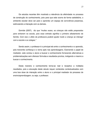 27
Os estudos recentes têm mostrado a relevância da afetividade no processo
de construção do conhecimento, pois para que este ocorra de forma satisfatória, o
ambiente escolar deve ser para o aprendiz um espaço de convivência prazerosa,
estimulando a interação com os demais.
Gomide (2007), diz que “muitas vezes, as crianças não estão preparadas
para entrarem na escola, pois essa entrada significa o primeiro afastamento da
família. Com isso o afeto da professora poderá ajudar muito a criança se interagir
com a escola e os colegas.”
Sendo assim, o professor é o principal elo entro o conhecimento e o aprendiz,
pois transmite confiança e o torna apto nas aprendizagens. Exercendo o papel de
mediador, este conduz o aluno a buscar o conhecimento fornecendo alternativas e
problematizações sem oferecer fórmulas e resultados prontos, instigando o mesmo a
buscar o conhecimento.
Desta maneira o conhecimento torna-se real e receptivo a múltiplos
resultados, pois a educação deste século requer conteúdos contextualizados com
uma boa dose de interação entre o aluno e o principal mediador do processo de
ensino/aprendizagem, ou seja, o professor.
 