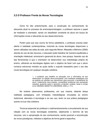 28
2.2 O Professor Frente às Novas Tecnologias
Como foi dito anteriormente, para a construção do conhecimento do
educando atual no processo de ensino/aprendizagem, o professor assume o papel
de mediador e orientador, sendo um desafiador constante do aluno em busca de
informações novas e relevantes ao seu desenvolvimento.
Porém para que isso ocorra de forma satisfatória, o professor precisa estar
atento à realidade contemporânea, incluindo às novas tecnologias disponíveis a
serem utilizadas nas salas de aula, pois segundo Moran, Massetto e Behrens (2000)
através do uso de tais recursos, o educador pode trabalhar de maneira equilibrada a
orientação intelectual, emocional e gerencial do aluno. Isso porque, fazendo uso de
tais ferramentas é que o orientador irá desenvolver sua metodologia própria de
ensino, utilizando as tecnologias digitais com o objetivo de fazer com que o aluno
construa estruturas mentais as quais darão o suporte necessário para o uso das
novas tecnologias em qualquer situação cotidiana.
“... o professor que trabalha na educação com a informática há que
desenvolver na relação aluno-computador uma mediação pedagógica que
se explicite em atitudes que intervenham para promover o pensamento do
aluno, implementar seus projetos, compartilhar problemas sem apresentar
soluções, ajudando assim o aprendiz a entender, analisar, testar e corrigir
erros”.(MORAN, MASETTO e BEHRENS, 2000, p. 171).
No entanto observamos professores, em sua maioria, distante dessa
realidade pedagógica, com limitações metodológicas vinculadas ao ensino
tradicional, alienados à tecnologia e ao seu uso, tanto na sua prática pedagógica
quanto na sua vida cotidiana.
Torna-se essencial ao professor o redimensionamento e encurtamento de sua
relação com as novas tecnologias existentes, objetivando o domínio de tais
recursos, com a apropriação do seu conhecimento, sendo possível a reconstrução
de novos paradigmas, métodos e objetivos de forma geral e específica.
 