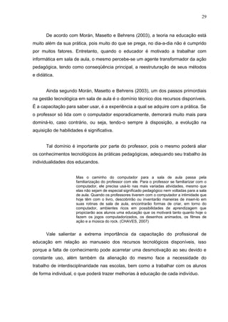 29
De acordo com Morán, Masetto e Behrens (2003), a teoria na educação está
muito além da sua prática, pois muito do que se prega, no dia-a-dia não é cumprido
por muitos fatores. Entretanto, quando o educador é motivado a trabalhar com
informática em sala de aula, o mesmo percebe-se um agente transformador da ação
pedagógica, tendo como conseqüência principal, a reestruturação de seus métodos
e didática.
Ainda segundo Morán, Masetto e Behrens (2003), um dos passos primordiais
na gestão tecnológica em sala de aula é o domínio técnico dos recursos disponíveis.
É a capacitação para saber usar, é a experiência a qual se adquire com a prática. Se
o professor só lida com o computador esporadicamente, demorará muito mais para
dominá-lo, caso contrário, ou seja, tendo-o sempre à disposição, a evolução na
aquisição de habilidades é significativa.
Tal domínio é importante por parte do professor, pois o mesmo poderá aliar
os conhecimentos tecnológicos às práticas pedagógicas, adequando seu trabalho às
individualidades dos educandos.
Mas o caminho do computador para a sala de aula passa pela
familiarização do professor com ele. Para o professor se familiarizar com o
computador, ele precisa usá-lo nas mais variadas atividades, mesmo que
elas não sejam de especial significado pedagógico nem voltadas para a sala
de aula. Quando os professores tiverem com o computador a intimidade que
hoje têm com o livro, descobrirão ou inventarão maneiras de inseri-lo em
suas rotinas de sala de aula, encontrarão formas de criar, em torno do
computador, ambientes ricos em possibilidades de aprendizagem que
propiciarão aos alunos uma educação que os motivará tanto quanto hoje o
fazem os jogos computadorizados, os desenhos animados, os filmes de
ação e a música do rock. (CHAVES, 2007)
Vale salientar a extrema importância da capacitação do profissional de
educação em relação ao manuseio dos recursos tecnológicos disponíveis, isso
porque a falta de conhecimento pode acarretar uma desmotivação ao seu devido e
constante uso, além também da alienação do mesmo face a necessidade do
trabalho de interdisciplinaridade nas escolas, bem como a trabalhar com os alunos
de forma individual, o que poderá trazer melhorias à educação de cada indivíduo.
 