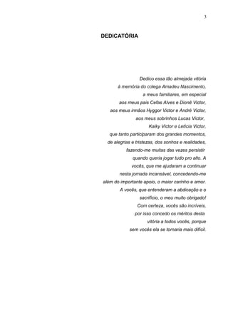 3
DEDICATÓRIA
Dedico essa tão almejada vitória
à memória do colega Amadeu Nascimento,
a meus familiares, em especial
aos meus pais Cefas Alves e Dionê Victor,
aos meus irmãos Hyggor Victor e André Victor,
aos meus sobrinhos Lucas Victor,
Kaiky Victor e Letícia Victor,
que tanto participaram dos grandes momentos,
de alegrias e tristezas, dos sonhos e realidades,
fazendo-me muitas das vezes persistir
quando queria jogar tudo pro alto. A
vocês, que me ajudaram a continuar
nesta jornada incansável, concedendo-me
além do importante apoio, o maior carinho e amor.
A vocês, que entenderam a abdicação e o
sacrifício, o meu muito obrigado!
Com certeza, vocês são incríveis,
por isso concedo os méritos desta
vitória a todos vocês, porque
sem vocês ela se tornaria mais difícil.
 