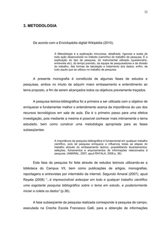 32
3. METODOLOGIA
De acordo com a Enciclopédia digital Wikipédia (2010),
A Metodologia é a explicação minuciosa, detalhada, rigorosa e exata de
toda ação desenvolvida no método (caminho) do trabalho de pesquisa. É a
explicação do tipo de pesquisa, do instrumental utilizado (questionário,
entrevista etc), do tempo previsto, da equipe de pesquisadores e da divisão
do trabalho, das formas de tabulação e tratamento dos dados, enfim, de
tudo aquilo que se utilizou no trabalho de pesquisa.
A presente monografia é constituída de algumas fases de estudos e
pesquisas, ambos no intuito de adquirir maior embasamento e entendimento ao
tema proposto, a fim de serem alcançados todos os objetivos previamente traçados.
A pesquisa teórico-bibliográfica foi a primeira a ser utilizada com o objetivo de
enriquecer e fundamentar melhor o entendimento acerca da importância do uso dos
recursos tecnológicos em sala de aula. Ela é o primeiro passo para uma efetiva
investigação, pois mediante a mesma é possível conhecer mais intimamente o tema
estudado, bem como construir uma metodologia apropriada para as fases
subseqüentes.
A importância da pesquisa bibliográfica é fundamental em qualquer trabalho
científico, pois tal pesquisa enriquece e influencia todas as etapas do
trabalho através do embasamento teórico, possibilitando levantamentos,
seleções, fichamentos e arquivamentos de informações relacionados à
pesquisa. (AMARAL, 2007, apud RAYALA, 2008 p. 36).
Esta fase da pesquisa foi feita através de estudos teóricos utilizando-se a
biblioteca do Campus VII, bem como publicações de artigos, monografias,
reportagens e entrevistas por intermédio da internet. Segundo Amaral (2007), apud
Rayala (2008) “...é imprescindível antecipar em todo e qualquer trabalho científico
uma esgotante pesquisa bibliográfica sobre o tema em estudo, e posteriormente
iniciar a coleta os dados” (p.36).
A fase subseqüente da pesquisa realizada corresponde à pesquisa de campo,
executada na Creche Escola Francesco Galli, para a obtenção de informações
 