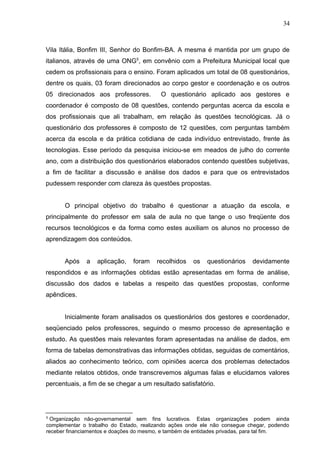 34
Vila Itália, Bonfim III, Senhor do Bonfim-BA. A mesma é mantida por um grupo de
italianos, através de uma ONG5
, em convênio com a Prefeitura Municipal local que
cedem os profissionais para o ensino. Foram aplicados um total de 08 questionários,
dentre os quais, 03 foram direcionados ao corpo gestor e coordenação e os outros
05 direcionados aos professores. O questionário aplicado aos gestores e
coordenador é composto de 08 questões, contendo perguntas acerca da escola e
dos profissionais que ali trabalham, em relação às questões tecnológicas. Já o
questionário dos professores é composto de 12 questões, com perguntas também
acerca da escola e da prática cotidiana de cada indivíduo entrevistado, frente às
tecnologias. Esse período da pesquisa iniciou-se em meados de julho do corrente
ano, com a distribuição dos questionários elaborados contendo questões subjetivas,
a fim de facilitar a discussão e análise dos dados e para que os entrevistados
pudessem responder com clareza às questões propostas.
O principal objetivo do trabalho é questionar a atuação da escola, e
principalmente do professor em sala de aula no que tange o uso freqüente dos
recursos tecnológicos e da forma como estes auxiliam os alunos no processo de
aprendizagem dos conteúdos.
Após a aplicação, foram recolhidos os questionários devidamente
respondidos e as informações obtidas estão apresentadas em forma de análise,
discussão dos dados e tabelas a respeito das questões propostas, conforme
apêndices.
Inicialmente foram analisados os questionários dos gestores e coordenador,
seqüenciado pelos professores, seguindo o mesmo processo de apresentação e
estudo. As questões mais relevantes foram apresentadas na análise de dados, em
forma de tabelas demonstrativas das informações obtidas, seguidas de comentários,
aliados ao conhecimento teórico, com opiniões acerca dos problemas detectados
mediante relatos obtidos, onde transcrevemos algumas falas e elucidamos valores
percentuais, a fim de se chegar a um resultado satisfatório.
5
Organização não-governamental sem fins lucrativos. Estas organizações podem ainda
complementar o trabalho do Estado, realizando ações onde ele não consegue chegar, podendo
receber financiamentos e doações do mesmo, e também de entidades privadas, para tal fim.
 