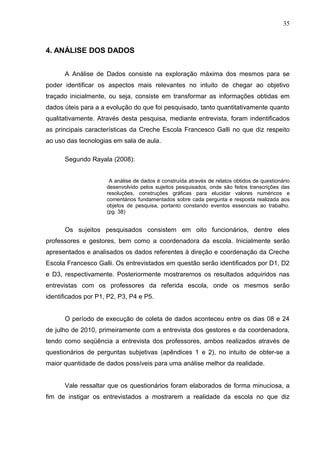 35
4. ANÁLISE DOS DADOS
A Análise de Dados consiste na exploração máxima dos mesmos para se
poder identificar os aspectos mais relevantes no intuito de chegar ao objetivo
traçado inicialmente, ou seja, consiste em transformar as informações obtidas em
dados úteis para a a evolução do que foi pesquisado, tanto quantitativamente quanto
qualitativamente. Através desta pesquisa, mediante entrevista, foram indentificados
as principais características da Creche Escola Francesco Galli no que diz respeito
ao uso das tecnologias em sala de aula.
Segundo Rayala (2008):
A análise de dados é construída através de relatos obtidos de questionário
desenvolvido pelos sujeitos pesquisados, onde são feitos transcrições das
resoluções, construções gráficas para elucidar valores numéricos e
comentários fundamentados sobre cada pergunta e resposta realizada aos
objetos de pesquisa, portanto constando eventos essenciais ao trabalho.
(pg. 38)
Os sujeitos pesquisados consistem em oito funcionários, dentre eles
professores e gestores, bem como a coordenadora da escola. Inicialmente serão
apresentados e analisados os dados referentes à direção e coordenação da Creche
Escola Francesco Galli. Os entrevistados em questão serão identificados por D1, D2
e D3, respectivamente. Posteriormente mostraremos os resultados adquiridos nas
entrevistas com os professores da referida escola, onde os mesmos serão
identificados por P1, P2, P3, P4 e P5.
O período de execução de coleta de dados aconteceu entre os dias 08 e 24
de julho de 2010, primeiramente com a entrevista dos gestores e da coordenadora,
tendo como seqüência a entrevista dos professores, ambos realizados através de
questionários de perguntas subjetivas (apêndices 1 e 2), no intuito de obter-se a
maior quantidade de dados possíveis para uma análise melhor da realidade.
Vale ressaltar que os questionários foram elaborados de forma minuciosa, a
fim de instigar os entrevistados a mostrarem a realidade da escola no que diz
 