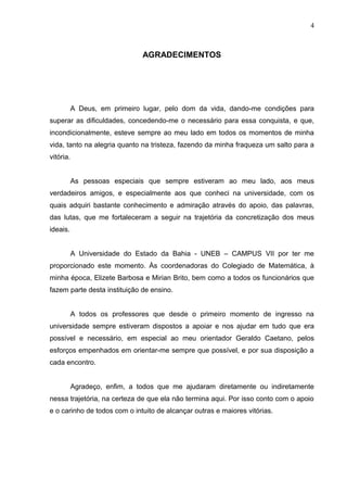 4
AGRADECIMENTOS
A Deus, em primeiro lugar, pelo dom da vida, dando-me condições para
superar as dificuldades, concedendo-me o necessário para essa conquista, e que,
incondicionalmente, esteve sempre ao meu lado em todos os momentos de minha
vida, tanto na alegria quanto na tristeza, fazendo da minha fraqueza um salto para a
vitória.
As pessoas especiais que sempre estiveram ao meu lado, aos meus
verdadeiros amigos, e especialmente aos que conheci na universidade, com os
quais adquiri bastante conhecimento e admiração através do apoio, das palavras,
das lutas, que me fortaleceram a seguir na trajetória da concretização dos meus
ideais.
A Universidade do Estado da Bahia - UNEB – CAMPUS VII por ter me
proporcionado este momento. Às coordenadoras do Colegiado de Matemática, à
minha época, Elizete Barbosa e Mirian Brito, bem como a todos os funcionários que
fazem parte desta instituição de ensino.
A todos os professores que desde o primeiro momento de ingresso na
universidade sempre estiveram dispostos a apoiar e nos ajudar em tudo que era
possível e necessário, em especial ao meu orientador Geraldo Caetano, pelos
esforços empenhados em orientar-me sempre que possível, e por sua disposição a
cada encontro.
Agradeço, enfim, a todos que me ajudaram diretamente ou indiretamente
nessa trajetória, na certeza de que ela não termina aqui. Por isso conto com o apoio
e o carinho de todos com o intuito de alcançar outras e maiores vitórias.
 