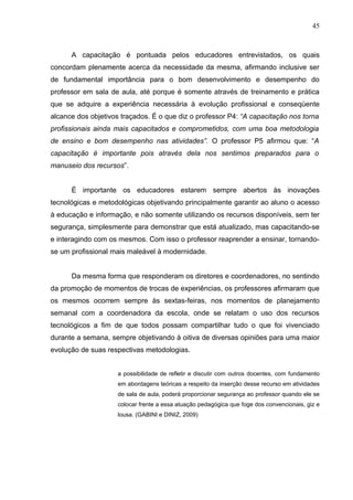 45
A capacitação é pontuada pelos educadores entrevistados, os quais
concordam plenamente acerca da necessidade da mesma, afirmando inclusive ser
de fundamental importância para o bom desenvolvimento e desempenho do
professor em sala de aula, até porque é somente através de treinamento e prática
que se adquire a experiência necessária à evolução profissional e conseqüente
alcance dos objetivos traçados. É o que diz o professor P4: “A capacitação nos torna
profissionais ainda mais capacitados e comprometidos, com uma boa metodologia
de ensino e bom desempenho nas atividades”. O professor P5 afirmou que: “A
capacitação é importante pois através dela nos sentimos preparados para o
manuseio dos recursos”.
É importante os educadores estarem sempre abertos às inovações
tecnológicas e metodológicas objetivando principalmente garantir ao aluno o acesso
à educação e informação, e não somente utilizando os recursos disponíveis, sem ter
segurança, simplesmente para demonstrar que está atualizado, mas capacitando-se
e interagindo com os mesmos. Com isso o professor reaprender a ensinar, tornando-
se um profissional mais maleável à modernidade.
Da mesma forma que responderam os diretores e coordenadores, no sentindo
da promoção de momentos de trocas de experiências, os professores afirmaram que
os mesmos ocorrem sempre às sextas-feiras, nos momentos de planejamento
semanal com a coordenadora da escola, onde se relatam o uso dos recursos
tecnológicos a fim de que todos possam compartilhar tudo o que foi vivenciado
durante a semana, sempre objetivando à oitiva de diversas opiniões para uma maior
evolução de suas respectivas metodologias.
a possibilidade de refletir e discutir com outros docentes, com fundamento
em abordagens teóricas a respeito da inserção desse recurso em atividades
de sala de aula, poderá proporcionar segurança ao professor quando ele se
colocar frente a essa atuação pedagógica que foge dos convencionais, giz e
lousa. (GABINI e DINIZ, 2009)
 